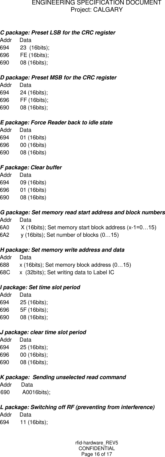 rfid-hardware_REV5 CONFIDENTIAL Page 16 of 17 ENGINEERING SPECIFICATION DOCUMENT Project: CALGARY     C package: Preset LSB for the CRC register Addr Data 694 23  (16bits); 696 FE (16bits); 690 08 (16bits);  D package: Preset MSB for the CRC register Addr Data 694 24 (16bits); 696 FF (16bits); 690 08 (16bits);  E package: Force Reader back to idle state Addr Data 694 01 (16bits) 696 00 (16bits) 690 08 (16bits)  F package: Clear buffer Addr Data 694 09 (16bits) 696 01 (16bits) 690 08 (16bits)  G package: Set memory read start address and block numbers Addr Data 6A0 X (16bits); Set memory start block address (x-1=0&hellip;15) 6A2 y (16bits); Set number of blocks (0&hellip;15)  H package: Set memory write address and data Addr Data 688 x (16bits); Set memory block address (0&hellip;15) 68C x  (32bits); Set writing data to Label IC  I package: Set time slot period Addr Data 694 25 (16bits); 696 5F (16bits); 690 08 (16bits);  J package: clear time slot period Addr Data 694 25 (16bits); 696 00 (16bits); 690 08 (16bits);  K package:  Sending unselected read command Addr Data 690 A0016bits);  L package: Switching off RF (preventing from interference) Addr Data 694 11 (16bits); 