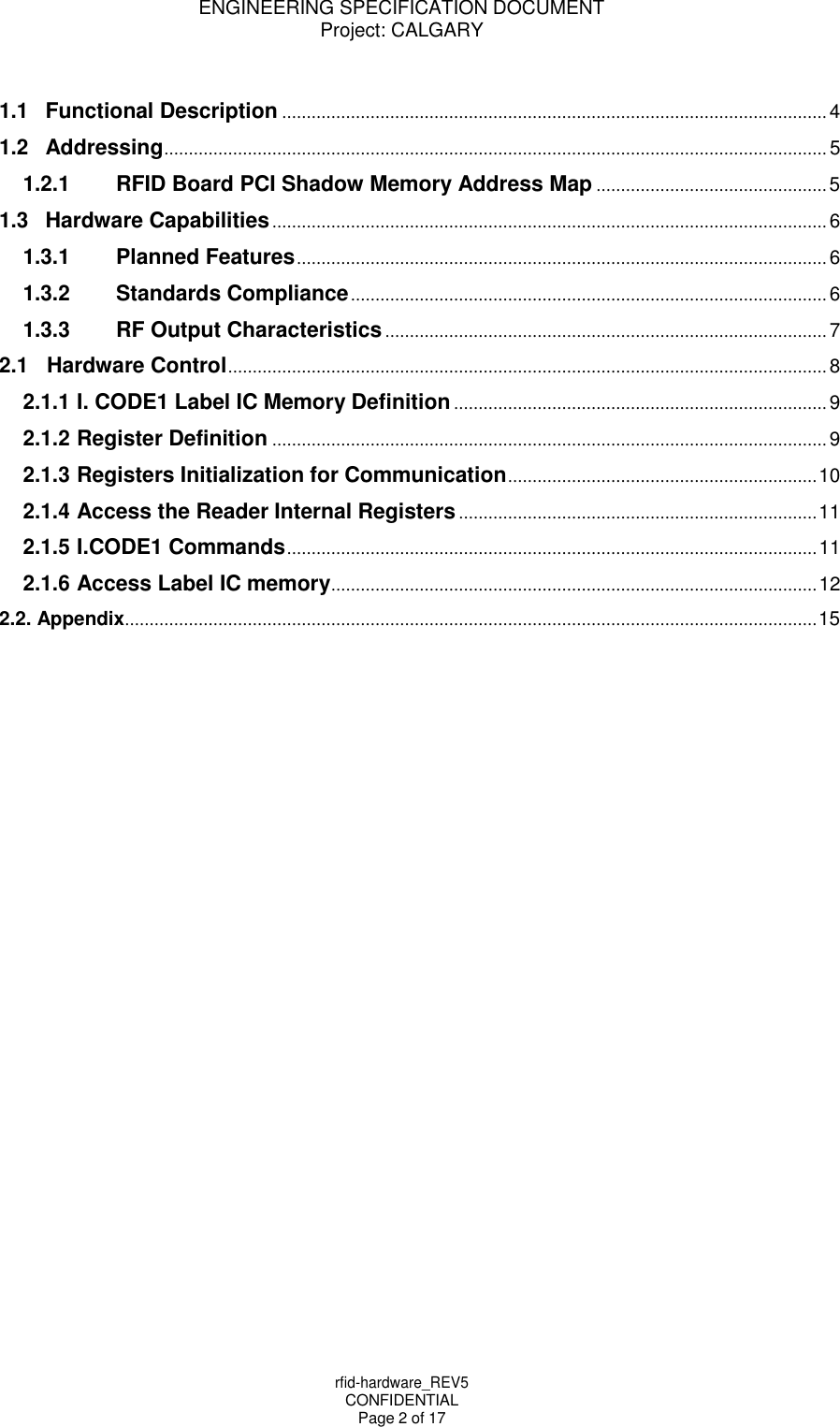 ENGINEERING SPECIFICATION DOCUMENT Project: CALGARY rfid-hardware_REV5 CONFIDENTIAL Page 2 of 17     1.1 Functional Description ............................................................................................................... 4 1.2 Addressing ....................................................................................................................................... 5 1.2.1 RFID Board PCI Shadow Memory Address Map ............................................... 5 1.3 Hardware Capabilities ................................................................................................................. 6 1.3.1 Planned Features ............................................................................................................ 6 1.3.2 Standards Compliance ................................................................................................. 6 1.3.3 RF Output Characteristics .......................................................................................... 7 2.1 Hardware Control .......................................................................................................................... 8 2.1.1 I. CODE1 Label IC Memory Definition ............................................................................ 9 2.1.2 Register Definition ................................................................................................................. 9 2.1.3 Registers Initialization for Communication ............................................................... 10 2.1.4 Access the Reader Internal Registers ......................................................................... 11 2.1.5 I.CODE1 Commands ............................................................................................................ 11 2.1.6 Access Label IC memory ................................................................................................... 12 2.2. Appendix ............................................................................................................................................. 15 