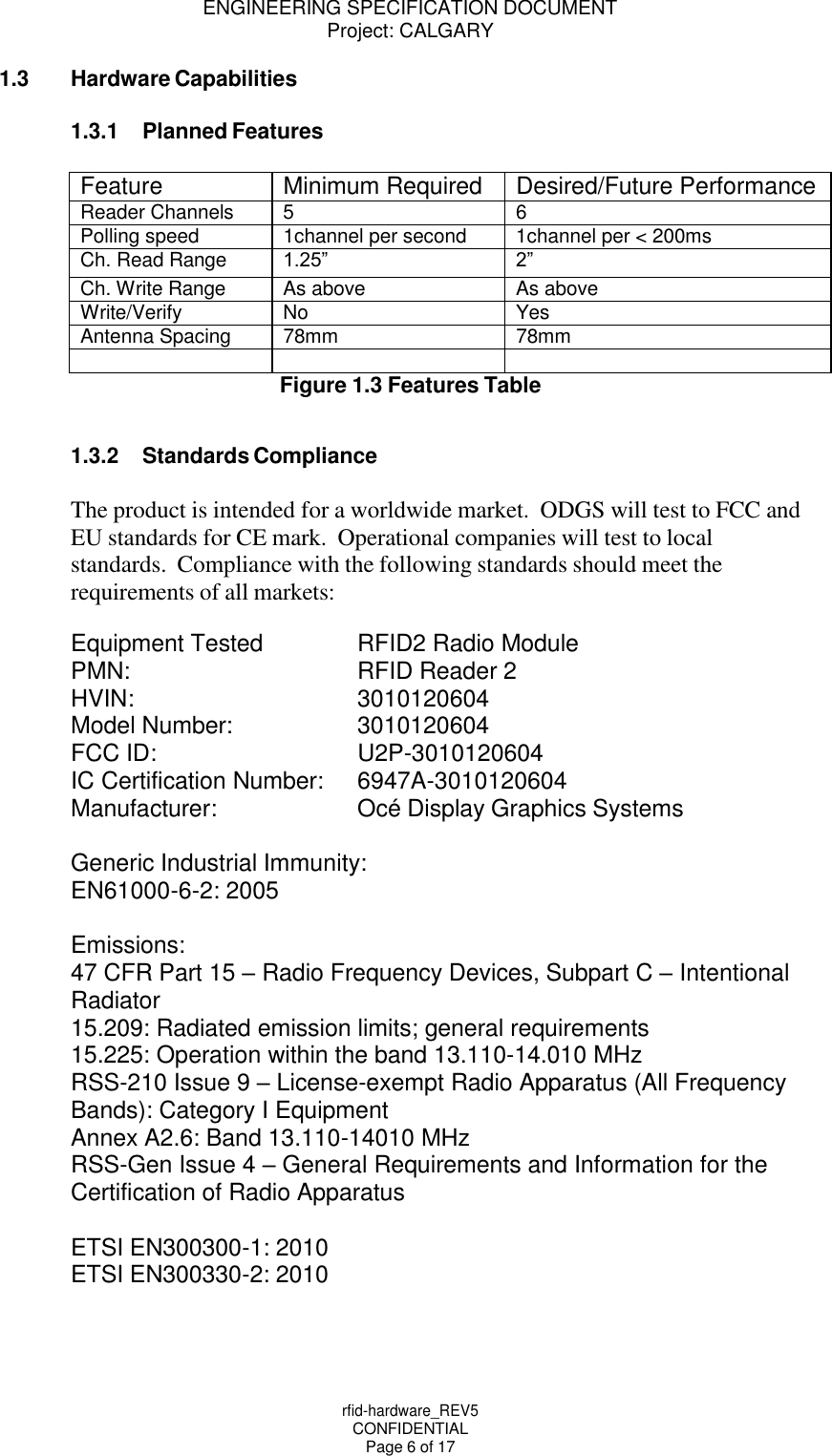 ENGINEERING SPECIFICATION DOCUMENT Project: CALGARY rfid-hardware_REV5 CONFIDENTIAL Page 6 of 17    1.3 Hardware Capabilities  1.3.1 Planned Features  Feature Minimum Required Desired/Future Performance Reader Channels 5 6 Polling speed 1channel per second 1channel per < 200ms Ch. Read Range 1.25&rdquo; 2&rdquo; Ch. Write Range As above As above Write/Verify No Yes Antenna Spacing 78mm 78mm    Figure 1.3 Features Table   1.3.2 Standards Compliance  The product is intended for a worldwide market.  ODGS will test to FCC and EU standards for CE mark.  Operational companies will test to local standards.  Compliance with the following standards should meet the requirements of all markets:  Equipment Tested RFID2 Radio Module  PMN:  RFID Reader 2 HVIN:  3010120604 Model Number: 3010120604 FCC ID: U2P-3010120604 IC Certification Number: 6947A-3010120604 Manufacturer: Oc&eacute; Display Graphics Systems  Generic Industrial Immunity: EN61000-6-2: 2005  Emissions: 47 CFR Part 15 &ndash; Radio Frequency Devices, Subpart C &ndash; Intentional Radiator 15.209: Radiated emission limits; general requirements 15.225: Operation within the band 13.110-14.010 MHz RSS-210 Issue 9 &ndash; License-exempt Radio Apparatus (All Frequency Bands): Category I Equipment Annex A2.6: Band 13.110-14010 MHz RSS-Gen Issue 4 &ndash; General Requirements and Information for the Certification of Radio Apparatus  ETSI EN300300-1: 2010 ETSI EN300330-2: 2010 