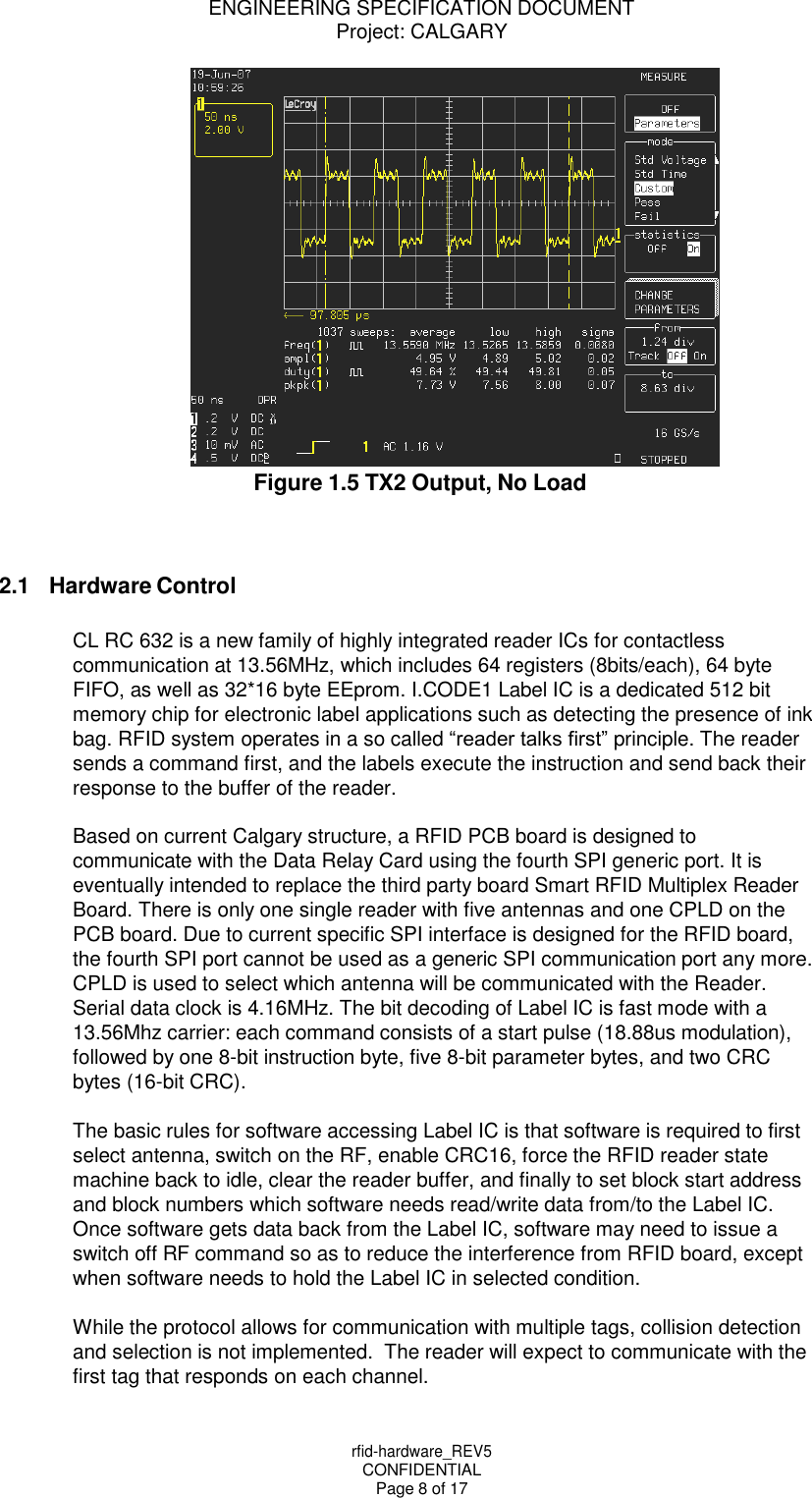 ENGINEERING SPECIFICATION DOCUMENT Project: CALGARY rfid-hardware_REV5 CONFIDENTIAL Page 8 of 17     Figure 1.5 TX2 Output, No Load    2.1 Hardware Control  CL RC 632 is a new family of highly integrated reader ICs for contactless communication at 13.56MHz, which includes 64 registers (8bits/each), 64 byte FIFO, as well as 32*16 byte EEprom. I.CODE1 Label IC is a dedicated 512 bit memory chip for electronic label applications such as detecting the presence of ink bag. RFID system operates in a so called &ldquo;reader talks first&rdquo; principle. The reader sends a command first, and the labels execute the instruction and send back their response to the buffer of the reader.  Based on current Calgary structure, a RFID PCB board is designed to communicate with the Data Relay Card using the fourth SPI generic port. It is eventually intended to replace the third party board Smart RFID Multiplex Reader Board. There is only one single reader with five antennas and one CPLD on the PCB board. Due to current specific SPI interface is designed for the RFID board, the fourth SPI port cannot be used as a generic SPI communication port any more. CPLD is used to select which antenna will be communicated with the Reader. Serial data clock is 4.16MHz. The bit decoding of Label IC is fast mode with a 13.56Mhz carrier: each command consists of a start pulse (18.88us modulation), followed by one 8-bit instruction byte, five 8-bit parameter bytes, and two CRC bytes (16-bit CRC).  The basic rules for software accessing Label IC is that software is required to first select antenna, switch on the RF, enable CRC16, force the RFID reader state machine back to idle, clear the reader buffer, and finally to set block start address and block numbers which software needs read/write data from/to the Label IC. Once software gets data back from the Label IC, software may need to issue a switch off RF command so as to reduce the interference from RFID board, except when software needs to hold the Label IC in selected condition.  While the protocol allows for communication with multiple tags, collision detection and selection is not implemented.  The reader will expect to communicate with the first tag that responds on each channel. 