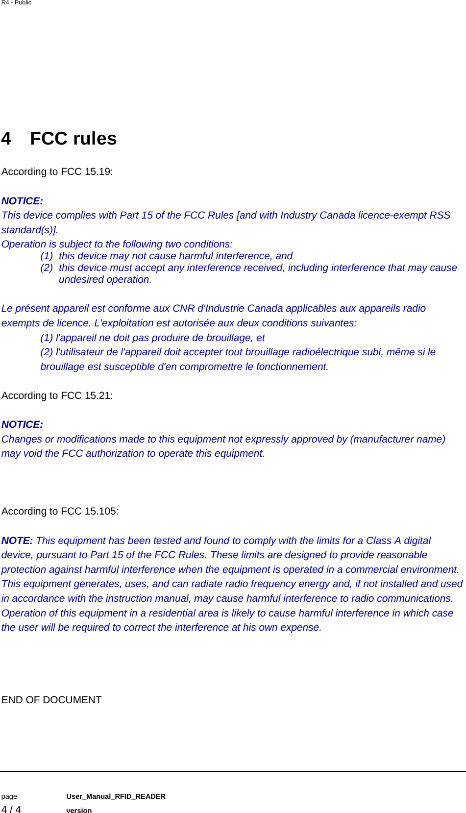 R4 - Public         page   User_Manual_RFID_READER    4 / 4   version    4 FCC rules According to FCC 15.19:  NOTICE: This device complies with Part 15 of the FCC Rules [and with Industry Canada licence-exempt RSS standard(s)]. Operation is subject to the following two conditions: (1)  this device may not cause harmful interference, and  (2)  this device must accept any interference received, including interference that may cause undesired operation.  Le pr&eacute;sent appareil est conforme aux CNR d'Industrie Canada applicables aux appareils radio exempts de licence. L'exploitation est autoris&eacute;e aux deux conditions suivantes: (1) l'appareil ne doit pas produire de brouillage, et  (2) l'utilisateur de l'appareil doit accepter tout brouillage radio&eacute;lectrique subi, m&ecirc;me si le brouillage est susceptible d'en compromettre le fonctionnement.  According to FCC 15.21:  NOTICE: Changes or modifications made to this equipment not expressly approved by (manufacturer name) may void the FCC authorization to operate this equipment.    According to FCC 15.105:  NOTE: This equipment has been tested and found to comply with the limits for a Class A digital device, pursuant to Part 15 of the FCC Rules. These limits are designed to provide reasonable protection against harmful interference when the equipment is operated in a commercial environment. This equipment generates, uses, and can radiate radio frequency energy and, if not installed and used in accordance with the instruction manual, may cause harmful interference to radio communications. Operation of this equipment in a residential area is likely to cause harmful interference in which case the user will be required to correct the interference at his own expense.     END OF DOCUMENT 