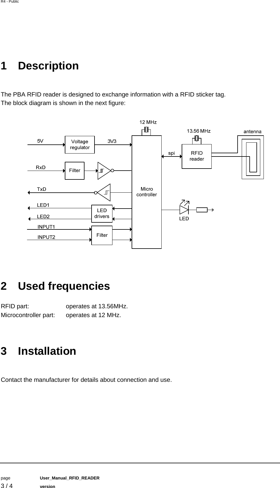 R4 - Public         page   User_Manual_RFID_READER    3 / 4   version   1 Description  The PBA RFID reader is designed to exchange information with a RFID sticker tag. The block diagram is shown in the next figure:   2 Used frequencies RFID part:    operates at 13.56MHz. Microcontroller part:  operates at 12 MHz.   3 Installation  Contact the manufacturer for details about connection and use.    