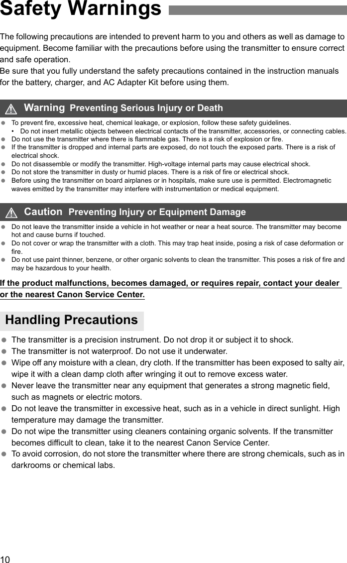 10The following precautions are intended to prevent harm to you and others as well as damage to equipment. Become familiar with the precautions before using the transmitter to ensure correct and safe operation.Be sure that you fully understand the safety precautions contained in the instruction manuals for the battery, charger, and AC Adapter Kit before using them. To prevent fire, excessive heat, chemical leakage, or explosion, follow these safety guidelines.• Do not insert metallic objects between electrical contacts of the transmitter, accessories, or connecting cables. Do not use the transmitter where there is flammable gas. There is a risk of explosion or fire. If the transmitter is dropped and internal parts are exposed, do not touch the exposed parts. There is a risk of electrical shock. Do not disassemble or modify the transmitter. High-voltage internal parts may cause electrical shock. Do not store the transmitter in dusty or humid places. There is a risk of fire or electrical shock. Before using the transmitter on board airplanes or in hospitals, make sure use is permitted. Electromagnetic waves emitted by the transmitter may interfere with instrumentation or medical equipment. Do not leave the transmitter inside a vehicle in hot weather or near a heat source. The transmitter may become hot and cause burns if touched. Do not cover or wrap the transmitter with a cloth. This may trap heat inside, posing a risk of case deformation or fire. Do not use paint thinner, benzene, or other organic solvents to clean the transmitter. This poses a risk of fire and may be hazardous to your health.If the product malfunctions, becomes damaged, or requires repair, contact your dealer or the nearest Canon Service Center. The transmitter is a precision instrument. Do not drop it or subject it to shock. The transmitter is not waterproof. Do not use it underwater. Wipe off any moisture with a clean, dry cloth. If the transmitter has been exposed to salty air, wipe it with a clean damp cloth after wringing it out to remove excess water. Never leave the transmitter near any equipment that generates a strong magnetic field, such as magnets or electric motors. Do not leave the transmitter in excessive heat, such as in a vehicle in direct sunlight. High temperature may damage the transmitter. Do not wipe the transmitter using cleaners containing organic solvents. If the transmitter becomes difficult to clean, take it to the nearest Canon Service Center. To avoid corrosion, do not store the transmitter where there are strong chemicals, such as in darkrooms or chemical labs.Safety WarningsWarning  Preventing Serious Injury or DeathCaution  Preventing Injury or Equipment DamageHandling Precautions