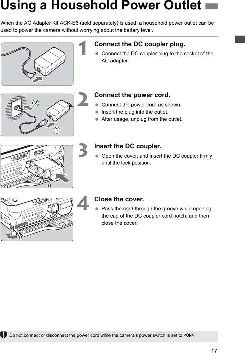 17When the AC Adapter Kit ACK-E6 (sold separately) is used, a household power outlet can be used to power the camera without worrying about the battery level.1    Connect the DC coupler plug. Connect the DC coupler plug to the socket of the AC adapter.2    Connect the power cord. Connect the power cord as shown. Insert the plug into the outlet. After usage, unplug from the outlet.3Insert the DC coupler. Open the cover, and insert the DC coupler firmly until the lock position.4    Close the cover. Pass the cord through the groove while opening the cap of the DC coupler cord notch, and then close the cover.Using a Household Power OutletDo not connect or disconnect the power cord while the camera’s power switch is set to &lt;ON&gt;.
