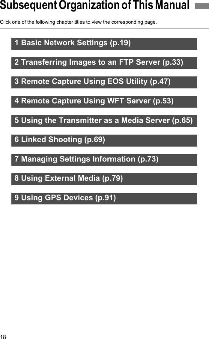18Click one of the following chapter titles to view the corresponding page.Subsequent Organization of This Manual 1 Basic Network Settings (p.19)2 Transferring Images to an FTP Server (p.33)3 Remote Capture Using EOS Utility (p.47)4 Remote Capture Using WFT Server (p.53)5 Using the Transmitter as a Media Server (p.65)6 Linked Shooting (p.69)7 Managing Settings Information (p.73)8 Using External Media (p.79)9 Using GPS Devices (p.91)