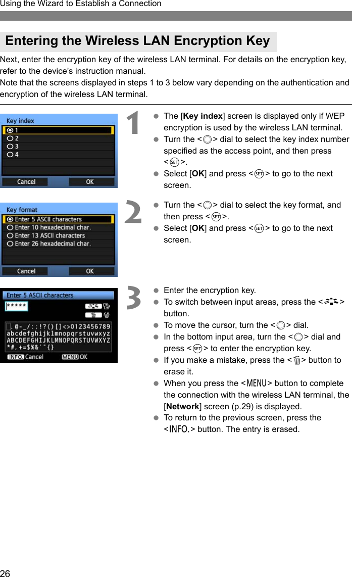 26Using the Wizard to Establish a ConnectionNext, enter the encryption key of the wireless LAN terminal. For details on the encryption key, refer to the device’s instruction manual.Note that the screens displayed in steps 1 to 3 below vary depending on the authentication and encryption of the wireless LAN terminal.1 The [Key index] screen is displayed only if WEP encryption is used by the wireless LAN terminal. Turn the &lt;5&gt; dial to select the key index number specified as the access point, and then press &lt;0&gt;. Select [OK] and press &lt;0&gt; to go to the next screen.2 Turn the &lt;5&gt; dial to select the key format, and then press &lt;0&gt;. Select [OK] and press &lt;0&gt; to go to the next screen.3 Enter the encryption key. To switch between input areas, press the &lt;A&gt; button. To move the cursor, turn the &lt;5&gt; dial. In the bottom input area, turn the &lt;5&gt; dial and press &lt;0&gt; to enter the encryption key. If you make a mistake, press the &lt;L&gt; button to erase it. When you press the &lt;7&gt; button to complete the connection with the wireless LAN terminal, the [Network] screen (p.29) is displayed.  To return to the previous screen, press the &lt;6&gt; button. The entry is erased.Entering the Wireless LAN Encryption Key