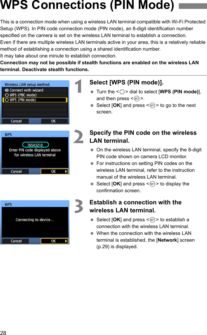 28This is a connection mode when using a wireless LAN terminal compatible with Wi-Fi Protected Setup (WPS). In PIN code connection mode (PIN mode), an 8-digit identification number specified on the camera is set on the wireless LAN terminal to establish a connection. Even if there are multiple wireless LAN terminals active in your area, this is a relatively reliable method of establishing a connection using a shared identification number. It may take about one minute to establish connection. Connection may not be possible if stealth functions are enabled on the wireless LAN terminal. Deactivate stealth functions.1Select [WPS (PIN mode)]. Turn the &lt;5&gt; dial to select [WPS (PIN mode)], and then press &lt;0&gt;.  Select [OK] and press &lt;0&gt; to go to the next screen. 2Specify the PIN code on the wireless LAN terminal.  On the wireless LAN terminal, specify the 8-digit PIN code shown on camera LCD monitor.  For instructions on setting PIN codes on the wireless LAN terminal, refer to the instruction manual of the wireless LAN terminal.  Select [OK] and press &lt;0&gt; to display the confirmation screen. 3Establish a connection with the wireless LAN terminal.  Select [OK] and press &lt;0&gt; to establish a connection with the wireless LAN terminal.  When the connection with the wireless LAN terminal is established, the [Network] screen (p.29) is displayed.WPS Connections (PIN Mode)
