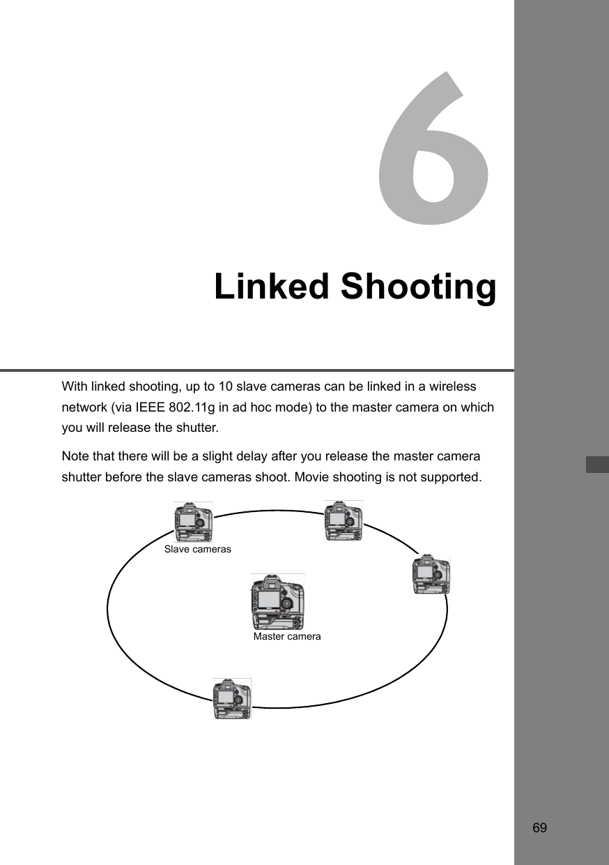 69Linked ShootingWith linked shooting, up to 10 slave cameras can be linked in a wireless network (via IEEE 802.11g in ad hoc mode) to the master camera on which you will release the shutter. Note that there will be a slight delay after you release the master camera shutter before the slave cameras shoot. Movie shooting is not supported. Master cameraSlave cameras