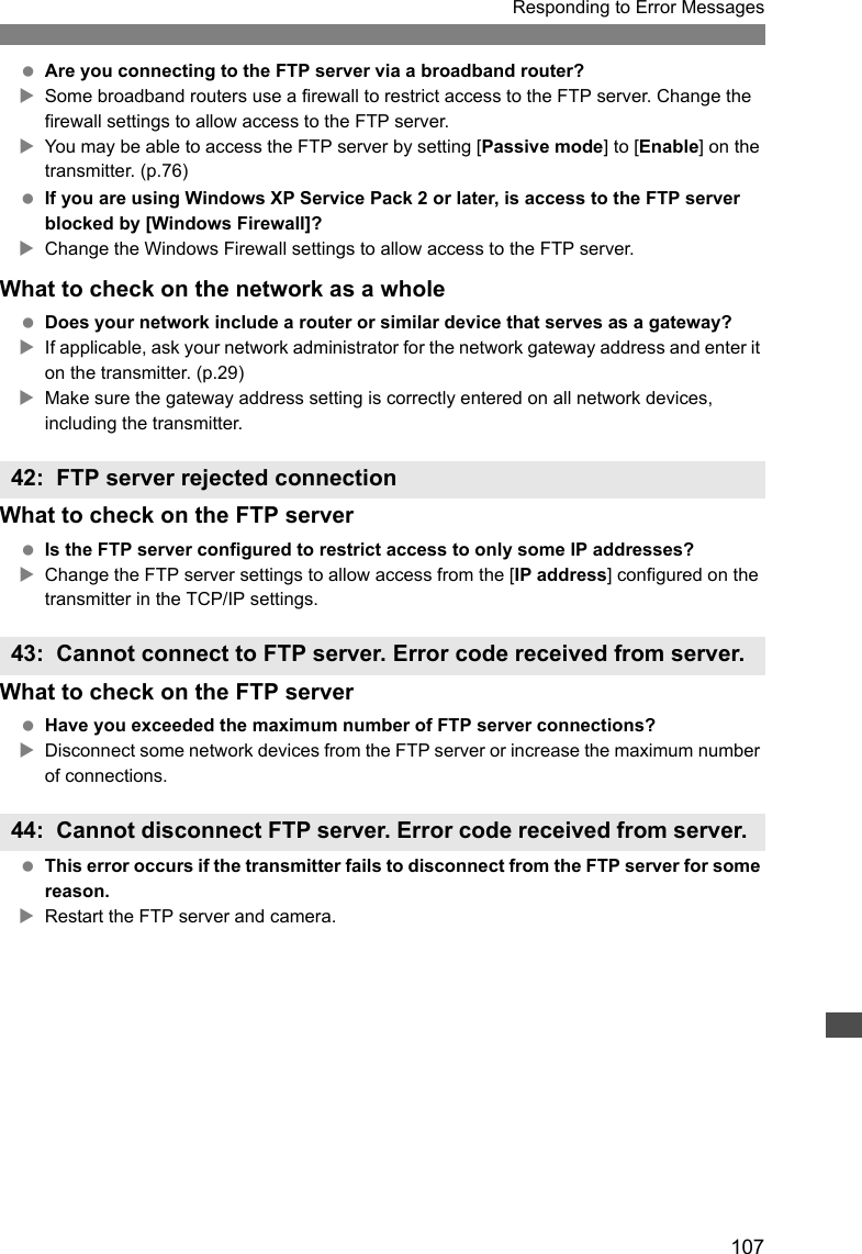 107Responding to Error Messages Are you connecting to the FTP server via a broadband router?XSome broadband routers use a firewall to restrict access to the FTP server. Change the firewall settings to allow access to the FTP server.XYou may be able to access the FTP server by setting [Passive mode] to [Enable] on the transmitter. (p.76) If you are using Windows XP Service Pack 2 or later, is access to the FTP server blocked by [Windows Firewall]? XChange the Windows Firewall settings to allow access to the FTP server.What to check on the network as a whole Does your network include a router or similar device that serves as a gateway?XIf applicable, ask your network administrator for the network gateway address and enter it on the transmitter. (p.29)XMake sure the gateway address setting is correctly entered on all network devices, including the transmitter.What to check on the FTP server Is the FTP server configured to restrict access to only some IP addresses?XChange the FTP server settings to allow access from the [IP address] configured on the transmitter in the TCP/IP settings.What to check on the FTP server Have you exceeded the maximum number of FTP server connections?XDisconnect some network devices from the FTP server or increase the maximum number of connections. This error occurs if the transmitter fails to disconnect from the FTP server for some reason.XRestart the FTP server and camera.42: FTP server rejected connection43: Cannot connect to FTP server. Error code received from server. 44: Cannot disconnect FTP server. Error code received from server. 