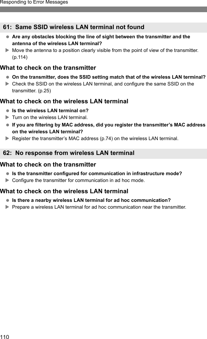 110Responding to Error Messages Are any obstacles blocking the line of sight between the transmitter and the antenna of the wireless LAN terminal?XMove the antenna to a position clearly visible from the point of view of the transmitter. (p.114)What to check on the transmitter On the transmitter, does the SSID setting match that of the wireless LAN terminal?XCheck the SSID on the wireless LAN terminal, and configure the same SSID on the transmitter. (p.25)What to check on the wireless LAN terminal Is the wireless LAN terminal on?XTurn on the wireless LAN terminal. If you are filtering by MAC address, did you register the transmitter’s MAC address on the wireless LAN terminal?XRegister the transmitter’s MAC address (p.74) on the wireless LAN terminal.What to check on the transmitter Is the transmitter configured for communication in infrastructure mode?XConfigure the transmitter for communication in ad hoc mode.What to check on the wireless LAN terminal Is there a nearby wireless LAN terminal for ad hoc communication?XPrepare a wireless LAN terminal for ad hoc communication near the transmitter.61: Same SSID wireless LAN terminal not found62: No response from wireless LAN terminal