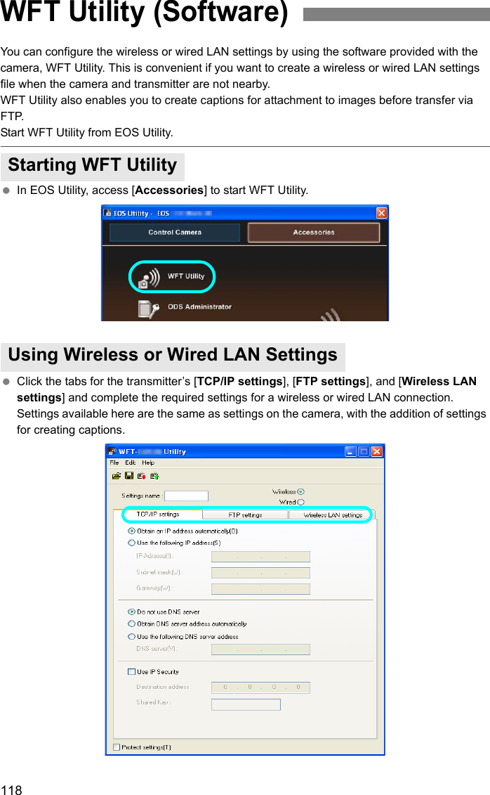 118You can configure the wireless or wired LAN settings by using the software provided with the camera, WFT Utility. This is convenient if you want to create a wireless or wired LAN settings file when the camera and transmitter are not nearby.WFT Utility also enables you to create captions for attachment to images before transfer via FTP.Start WFT Utility from EOS Utility. In EOS Utility, access [Accessories] to start WFT Utility. Click the tabs for the transmitter’s [TCP/IP settings], [FTP settings], and [Wireless LAN settings] and complete the required settings for a wireless or wired LAN connection. Settings available here are the same as settings on the camera, with the addition of settings for creating captions.WFT Utility (Software)Starting WFT UtilityUsing Wireless or Wired LAN Settings