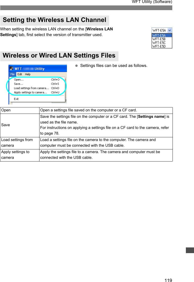 119WFT Utility (Software)When setting the wireless LAN channel on the [Wireless LAN Settings] tab, first select the version of transmitter used. Settings files can be used as follows.Setting the Wireless LAN ChannelWireless or Wired LAN Settings FilesOpen Open a settings file saved on the computer or a CF card. SaveSave the settings file on the computer or a CF card. The [Settings name] is used as the file name.For instructions on applying a settings file on a CF card to the camera, refer to page 78. Load settings from cameraLoad a settings file on the camera to the computer. The camera and computer must be connected with the USB cable. Apply settings to cameraApply the settings file to a camera. The camera and computer must be connected with the USB cable. 