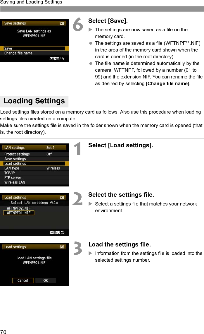 70Saving and Loading Settings6Select [Save].XThe settings are now saved as a file on the memory card. The settings are saved as a file (WFTNPF**.NIF) in the area of the memory card shown when the card is opened (in the root directory). The file name is determined automatically by the camera: WFTNPF, followed by a number (01 to 99) and the extension NIF. You can rename the file as desired by selecting [Change file name].Load settings files stored on a memory card as follows. Also use this procedure when loading settings files created on a computer.Make sure the settings file is saved in the folder shown when the memory card is opened (that is, the root directory).1Select [Load settings].2Select the settings file.XSelect a settings file that matches your network environment.3Load the settings file.XInformation from the settings file is loaded into the selected settings number.Loading Settings