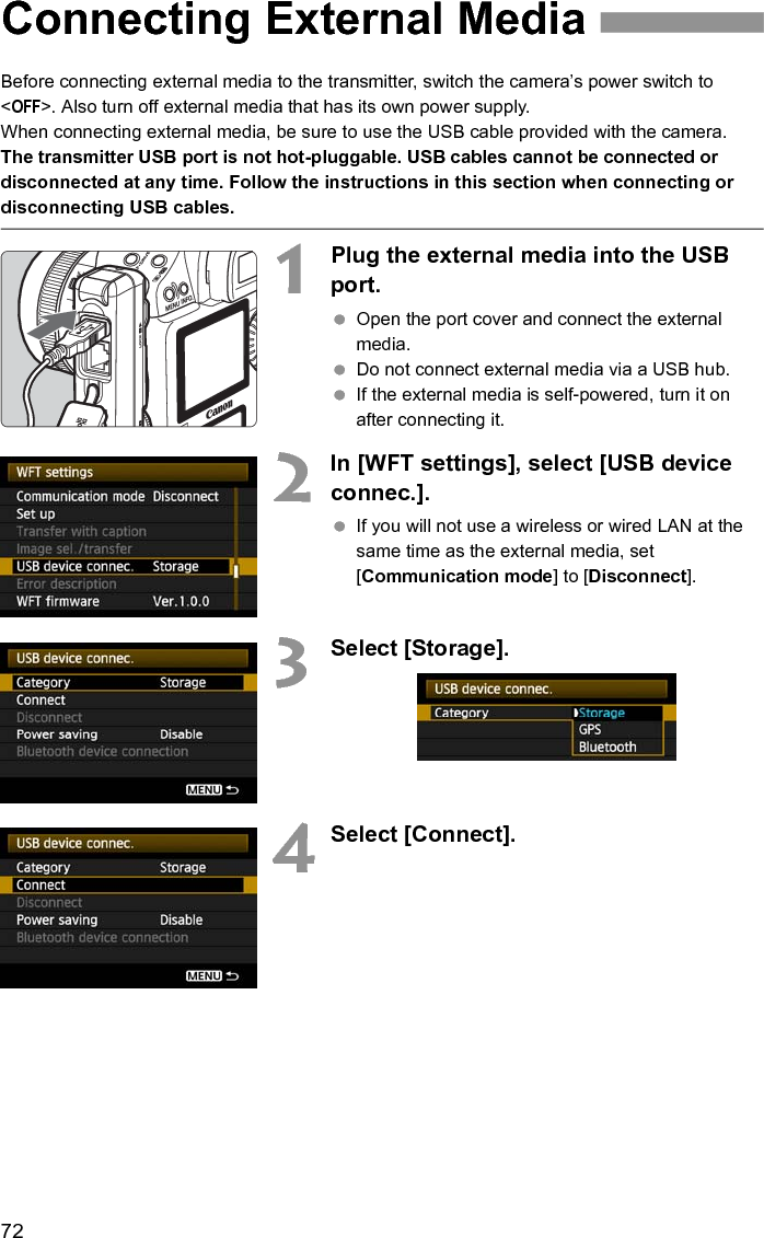 72Before connecting external media to the transmitter, switch the camera’s power switch to &lt;OFF&gt;. Also turn off external media that has its own power supply.When connecting external media, be sure to use the USB cable provided with the camera.The transmitter USB port is not hot-pluggable. USB cables cannot be connected or disconnected at any time. Follow the instructions in this section when connecting or disconnecting USB cables.1Plug the external media into the USB port. Open the port cover and connect the external media. Do not connect external media via a USB hub. If the external media is self-powered, turn it on after connecting it.2In [WFT settings], select [USB device connec.]. If you will not use a wireless or wired LAN at the same time as the external media, set [Communication mode] to [Disconnect].3Select [Storage].4Select [Connect].Connecting External Media