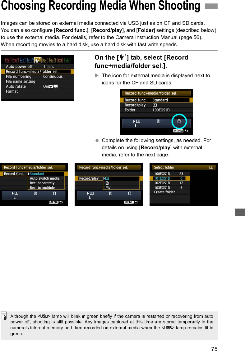 75Images can be stored on external media connected via USB just as on CF and SD cards.You can also configure [Record func.], [Record/play], and [Folder] settings (described below) to use the external media. For details, refer to the Camera Instruction Manual (page 56).When recording movies to a hard disk, use a hard disk with fast write speeds. On the [5] tab, select [Record func+media/folder sel.].XThe icon for external media is displayed next to icons for the CF and SD cards. Complete the following settings, as needed. For details on using [Record/play] with external media, refer to the next page.Choosing Recording Media When ShootingAlthough the &lt;USB&gt; lamp will blink in green briefly if the camera is restarted or recovering from autopower off, shooting is still possible. Any images captured at this time are stored temporarily in thecamera&apos;s internal memory and then recorded on external media when the &lt;USB&gt; lamp remains lit ingreen.