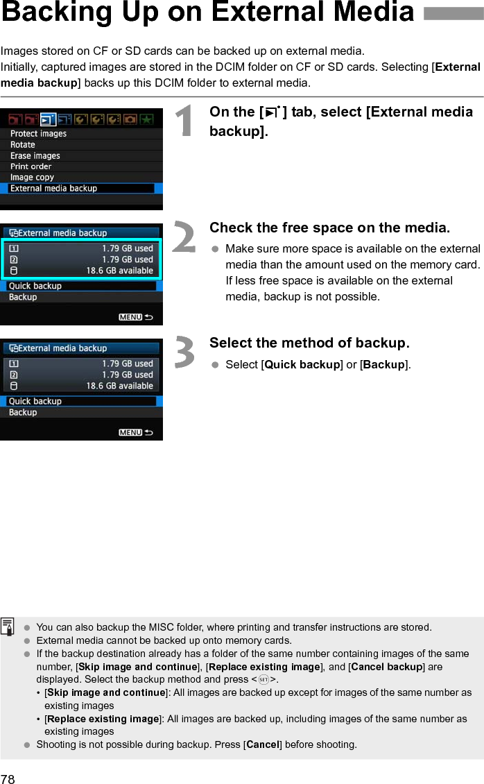 78Images stored on CF or SD cards can be backed up on external media.Initially, captured images are stored in the DCIM folder on CF or SD cards. Selecting [External media backup] backs up this DCIM folder to external media.1On the [3] tab, select [External media backup].2Check the free space on the media. Make sure more space is available on the external media than the amount used on the memory card. If less free space is available on the external media, backup is not possible.3Select the method of backup. Select [Quick backup] or [Backup].Backing Up on External Media You can also backup the MISC folder, where printing and transfer instructions are stored. External media cannot be backed up onto memory cards. If the backup destination already has a folder of the same number containing images of the same number, [Skip image and continue], [Replace existing image], and [Cancel backup] are displayed. Select the backup method and press &lt;0&gt;.•[Skip image and continue]: All images are backed up except for images of the same number as existing images•[Replace existing image]: All images are backed up, including images of the same number as existing images Shooting is not possible during backup. Press [Cancel] before shooting. 