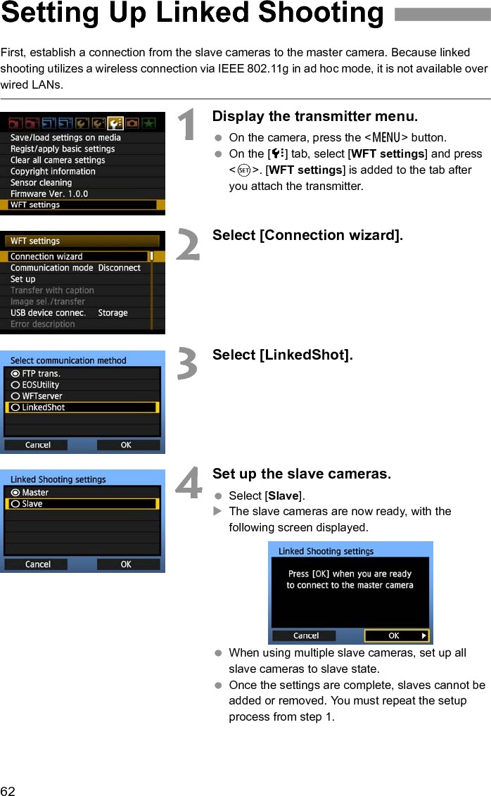 62First, establish a connection from the slave cameras to the master camera. Because linked shooting utilizes a wireless connection via IEEE 802.11g in ad hoc mode, it is not available over wired LANs. 1Display the transmitter menu.  On the camera, press the &lt;7&gt; button.  On the [7] tab, select [WFT settings] and press &lt;0&gt;. [WFT settings] is added to the tab after you attach the transmitter. 2Select [Connection wizard]. 3Select [LinkedShot].4Set up the slave cameras.  Select [Slave]. XThe slave cameras are now ready, with the following screen displayed. When using multiple slave cameras, set up all slave cameras to slave state.  Once the settings are complete, slaves cannot be added or removed. You must repeat the setup process from step 1. Setting Up Linked Shooting