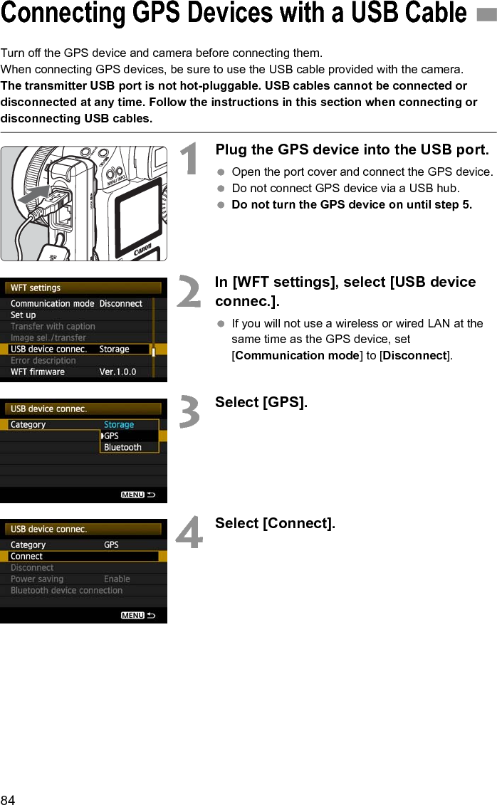 84Turn off the GPS device and camera before connecting them.When connecting GPS devices, be sure to use the USB cable provided with the camera.The transmitter USB port is not hot-pluggable. USB cables cannot be connected or disconnected at any time. Follow the instructions in this section when connecting or disconnecting USB cables.1Plug the GPS device into the USB port. Open the port cover and connect the GPS device. Do not connect GPS device via a USB hub. Do not turn the GPS device on until step 5.2In [WFT settings], select [USB device connec.]. If you will not use a wireless or wired LAN at the same time as the GPS device, set [Communication mode] to [Disconnect].3Select [GPS].4Select [Connect].Connecting GPS Devices with a USB Cable