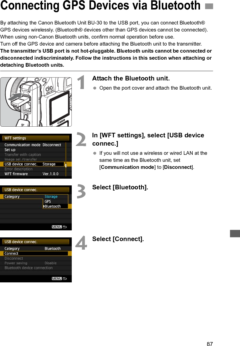 87By attaching the Canon Bluetooth Unit BU-30 to the USB port, you can connect Bluetooth® GPS devices wirelessly. (Bluetooth® devices other than GPS devices cannot be connected). When using non-Canon Bluetooth units, confirm normal operation before use.Turn off the GPS device and camera before attaching the Bluetooth unit to the transmitter.The transmitter’s USB port is not hot-pluggable. Bluetooth units cannot be connected or disconnected indiscriminately. Follow the instructions in this section when attaching or detaching Bluetooth units.1Attach the Bluetooth unit. Open the port cover and attach the Bluetooth unit.2In [WFT settings], select [USB device connec.]  If you will not use a wireless or wired LAN at the same time as the Bluetooth unit, set [Communication mode] to [Disconnect].3Select [Bluetooth].4Select [Connect].Connecting GPS Devices via Bluetooth