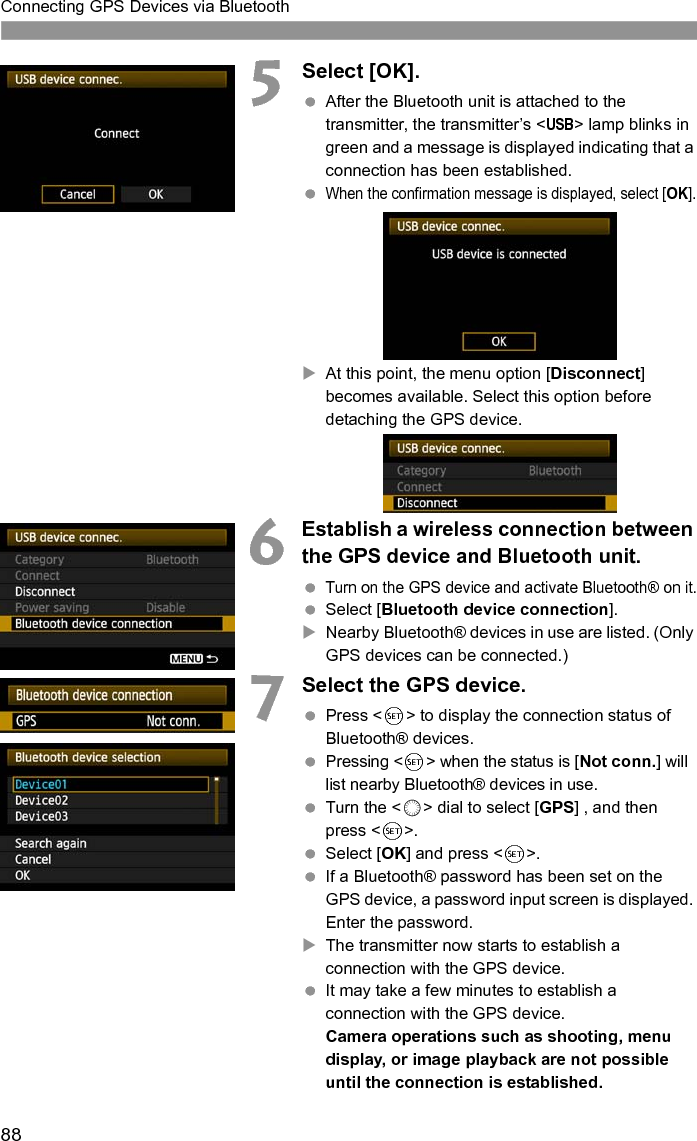 88Connecting GPS Devices via Bluetooth5Select [OK]. After the Bluetooth unit is attached to the transmitter, the transmitter’s &lt;USB&gt; lamp blinks in green and a message is displayed indicating that a connection has been established. When the confirmation message is displayed, select [OK].XAt this point, the menu option [Disconnect] becomes available. Select this option before detaching the GPS device.6Establish a wireless connection between the GPS device and Bluetooth unit. Turn on the GPS device and activate Bluetooth® on it. Select [Bluetooth device connection].XNearby Bluetooth® devices in use are listed. (Only GPS devices can be connected.) 7Select the GPS device. Press &lt;0&gt; to display the connection status of Bluetooth® devices. Pressing &lt;0&gt; when the status is [Not conn.] will list nearby Bluetooth® devices in use. Turn the &lt;5&gt; dial to select [GPS] , and then press &lt;0&gt;. Select [OK] and press &lt;0&gt;. If a Bluetooth® password has been set on the GPS device, a password input screen is displayed. Enter the password.XThe transmitter now starts to establish a connection with the GPS device. It may take a few minutes to establish a connection with the GPS device.Camera operations such as shooting, menu display, or image playback are not possible until the connection is established.