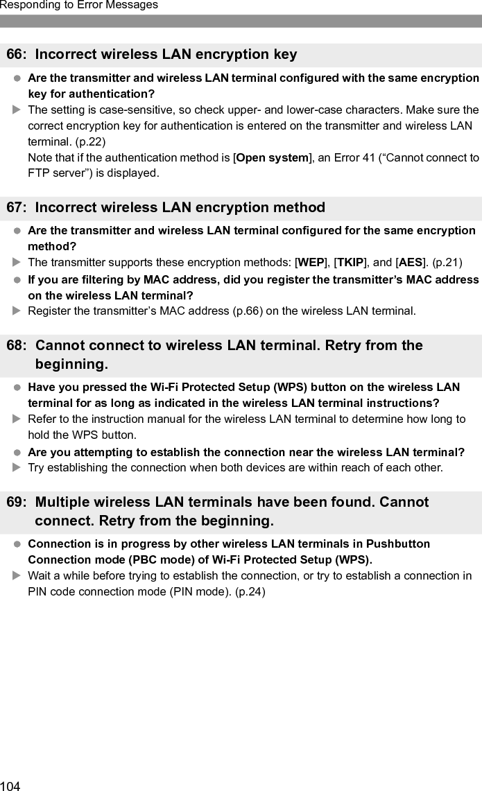 105Responding to Error Messages Are you following the correct procedure to establish the connection with slave cameras? XOperate slave cameras by following the correct instructions (p.62, 63). Are the slave cameras too far from the master camera?XBring the slave cameras closer to the master camera. Are you following the correct procedure to establish the connection with master camera? XOperate the master camera by following the correct instructions (p.62, 63). Is the master camera too far from the slave cameras?XBring the master camera closer to the slave cameras. Is the LAN cable securely connected?XReconnect the LAN cable between the transmitter and server. Because the cable may be severed, try using another cable to connect the devices. Is the hub or router on?XTurn on the hub or router. Is the server on?XTurn the server on. The server may have been turned off because of an energy-saving mode. Another problem has occurred, identified with an error number other than 11 to 81.XTurn the camera’s power switch off and on.71: Cannot connect to slave cameras72: Cannot connect to the master camera81: Wired LAN connection lost99: Other error