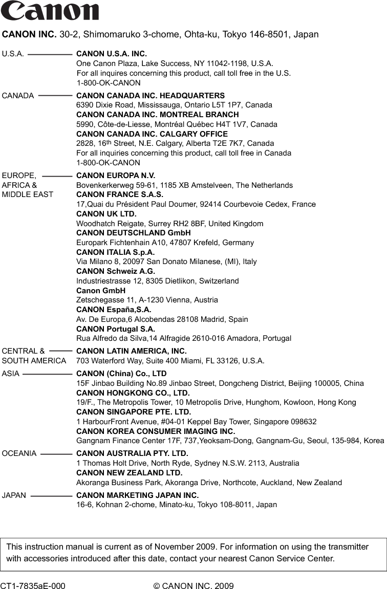 CANON INC. 30-2, Shimomaruko 3-chome, Ohta-ku, Tokyo 146-8501, JapanU.S.A.   CANON U.S.A. INC.   One Canon Plaza, Lake Success, NY 11042-1198, U.S.A.For all inquires concerning this product, call toll free in the U.S. 1-800-OK-CANONCANADA   CANON CANADA INC. HEADQUARTERS   6390 Dixie Road, Mississauga, Ontario L5T 1P7, Canada   CANON CANADA INC. MONTREAL BRANCH   5990, Côte-de-Liesse, Montréal Québec H4T 1V7, Canada   CANON CANADA INC. CALGARY OFFICE   2828, 16th Street, N.E. Calgary, Alberta T2E 7K7, Canada   For all inquiries concerning this product, call toll free in Canada   1-800-OK-CANONEUROPE,   CANON EUROPA N.V.AFRICA &amp;   Bovenkerkerweg 59-61, 1185 XB Amstelveen, The NetherlandsMIDDLE EAST   CANON FRANCE S.A.S.   17,Quai du Président Paul Doumer, 92414 Courbevoie Cedex, France CANON UK LTD.  Woodhatch Reigate, Surrey RH2 8BF, United Kingdom CANON DEUTSCHLAND GmbH  Europark Fichtenhain A10, 47807 Krefeld, Germany CANON ITALIA S.p.A.  Via Milano 8, 20097 San Donato Milanese, (MI), Italy CANON Schweiz A.G.  Industriestrasse 12, 8305 Dietlikon, Switzerland Canon GmbH  Zetschegasse 11, A-1230 Vienna, Austria CANON España,S.A.  Av. De Europa,6 Alcobendas 28108 Madrid, Spain CANON Portugal S.A.  Rua Alfredo da Silva,14 Alfragide 2610-016 Amadora, PortugalCENTRAL &amp;   CANON LATIN AMERICA, INC.SOUTH AMERICA   703 Waterford Way, Suite 400 Miami, FL 33126, U.S.A.ASIA  CANON (China) Co., LTD  15F Jinbao Building No.89 Jinbao Street, Dongcheng District, Beijing 100005, China   CANON HONGKONG CO., LTD.   19/F., The Metropolis Tower, 10 Metropolis Drive, Hunghom, Kowloon, Hong Kong   CANON SINGAPORE PTE. LTD.   1 HarbourFront Avenue, #04-01 Keppel Bay Tower, Singapore 098632   CANON KOREA CONSUMER IMAGING INC.   Gangnam Finance Center 17F, 737,Yeoksam-Dong, Gangnam-Gu, Seoul, 135-984, KoreaOCEANIA   CANON AUSTRALIA PTY. LTD.  1 Thomas Holt Drive, North Ryde, Sydney N.S.W. 2113, Australia   CANON NEW ZEALAND LTD.  Akoranga Business Park, Akoranga Drive, Northcote, Auckland, New Zealand JAPAN   CANON MARKETING JAPAN INC.  16-6, Kohnan 2-chome, Minato-ku, Tokyo 108-8011, JapanCT1-7835aE-000 © CANON INC. 2009This instruction manual is current as of November 2009. For information on using the transmitter with accessories introduced after this date, contact your nearest Canon Service Center. 