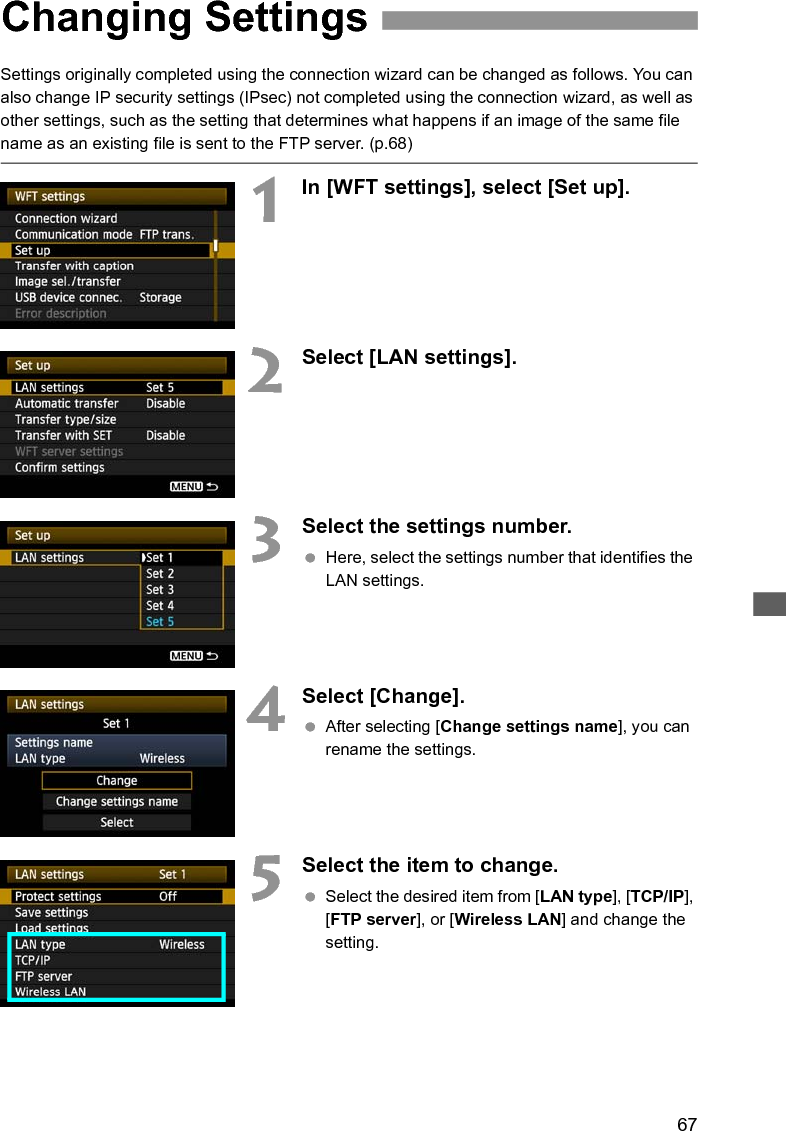 67Settings originally completed using the connection wizard can be changed as follows. You can also change IP security settings (IPsec) not completed using the connection wizard, as well as other settings, such as the setting that determines what happens if an image of the same file name as an existing file is sent to the FTP server. (p.68)1In [WFT settings], select [Set up].2Select [LAN settings].3Select the settings number. Here, select the settings number that identifies the LAN settings.4Select [Change]. After selecting [Change settings name], you can rename the settings.5Select the item to change. Select the desired item from [LAN type], [TCP/IP], [FTP server], or [Wireless LAN] and change the setting.Changing Settings