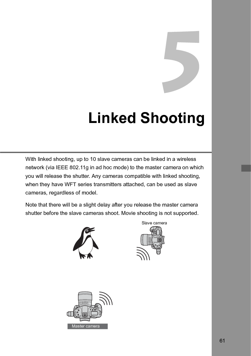 61Linked ShootingWith linked shooting, up to 10 slave cameras can be linked in a wireless network (via IEEE 802.11g in ad hoc mode) to the master camera on which you will release the shutter. Any cameras compatible with linked shooting, when they have WFT series transmitters attached, can be used as slave cameras, regardless of model.Note that there will be a slight delay after you release the master camera shutter before the slave cameras shoot. Movie shooting is not supported. Master cameraSlave camera