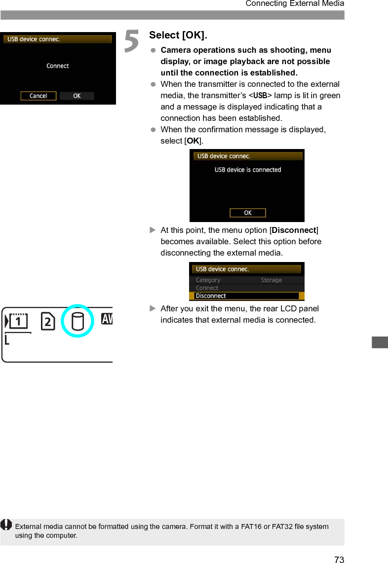 73Connecting External Media5Select [OK]. Camera operations such as shooting, menu display, or image playback are not possible until the connection is established. When the transmitter is connected to the external media, the transmitter’s &lt;USB&gt; lamp is lit in green and a message is displayed indicating that a connection has been established. When the confirmation message is displayed, select [OK].XAt this point, the menu option [Disconnect] becomes available. Select this option before disconnecting the external media.XAfter you exit the menu, the rear LCD panel indicates that external media is connected.External media cannot be formatted using the camera. Format it with a FAT16 or FAT32 file system using the computer.