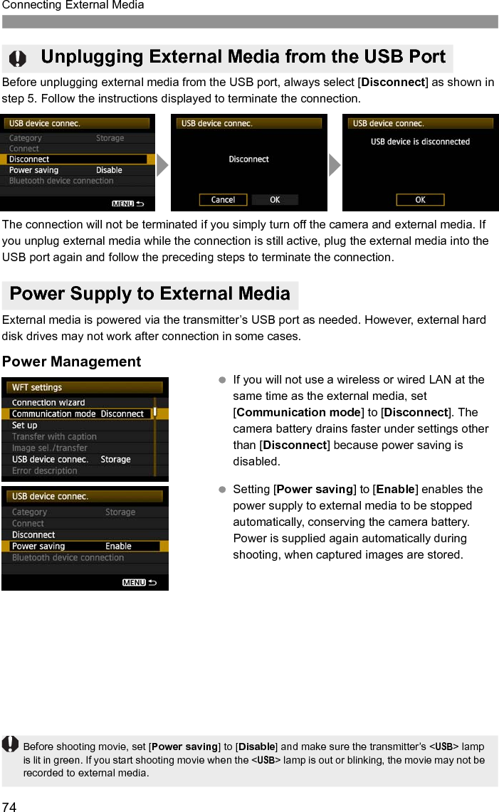 74Connecting External MediaBefore unplugging external media from the USB port, always select [Disconnect] as shown in step 5. Follow the instructions displayed to terminate the connection.The connection will not be terminated if you simply turn off the camera and external media. If you unplug external media while the connection is still active, plug the external media into the USB port again and follow the preceding steps to terminate the connection.External media is powered via the transmitter’s USB port as needed. However, external hard disk drives may not work after connection in some cases.Power Management If you will not use a wireless or wired LAN at the same time as the external media, set [Communication mode] to [Disconnect]. The camera battery drains faster under settings other than [Disconnect] because power saving is disabled. Setting [Power saving] to [Enable] enables the power supply to external media to be stopped automatically, conserving the camera battery. Power is supplied again automatically during shooting, when captured images are stored.Unplugging External Media from the USB PortPower Supply to External MediaBefore shooting movie, set [Power saving] to [Disable] and make sure the transmitter’s &lt;USB&gt; lamp is lit in green. If you start shooting movie when the &lt;USB&gt; lamp is out or blinking, the movie may not be recorded to external media. 