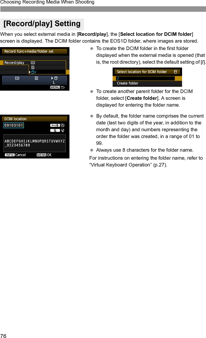 76Choosing Recording Media When ShootingWhen you select external media in [Record/play], the [Select location for DCIM folder] screen is displayed. The DCIM folder contains the EOS1D folder, where images are stored. To create the DCIM folder in the first folder displayed when the external media is opened (that is, the root directory), select the default setting of [/]. To create another parent folder for the DCIM folder, select [Create folder]. A screen is displayed for entering the folder name. By default, the folder name comprises the current date (last two digits of the year, in addition to the month and day) and numbers representing the order the folder was created, in a range of 01 to 99. Always use 8 characters for the folder name. For instructions on entering the folder name, refer to “Virtual Keyboard Operation” (p.27).[Record/play] Setting