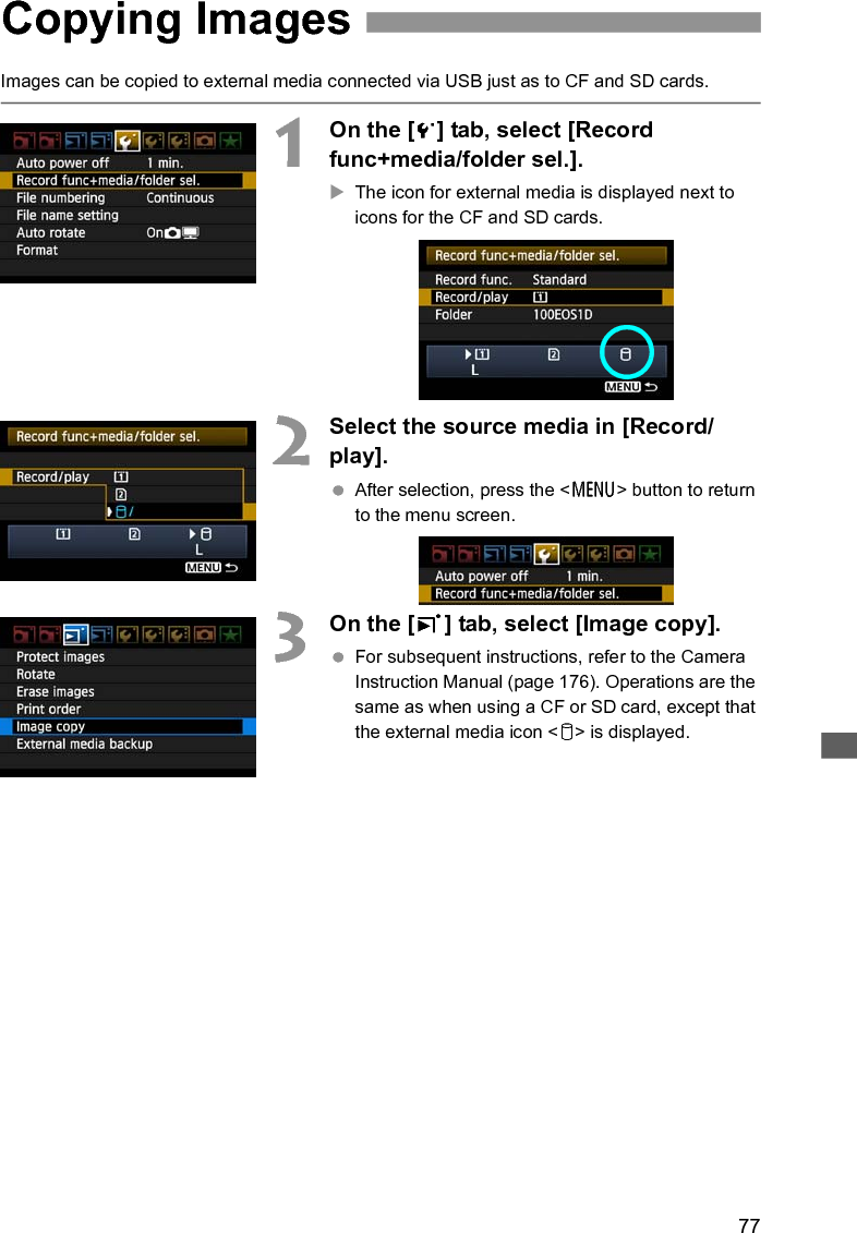 77Images can be copied to external media connected via USB just as to CF and SD cards.1On the [5] tab, select [Record func+media/folder sel.].XThe icon for external media is displayed next to icons for the CF and SD cards.2Select the source media in [Record/play]. After selection, press the &lt;7&gt; button to return to the menu screen.3On the [3] tab, select [Image copy]. For subsequent instructions, refer to the Camera Instruction Manual (page 176). Operations are the same as when using a CF or SD card, except that the external media icon &lt;u&gt; is displayed.Copying Images