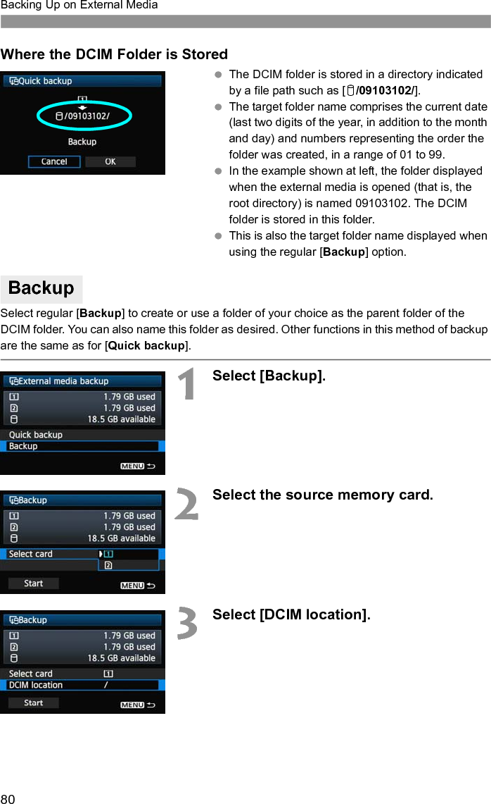 80Backing Up on External MediaWhere the DCIM Folder is Stored The DCIM folder is stored in a directory indicated by a file path such as [u/09103102/]. The target folder name comprises the current date (last two digits of the year, in addition to the month and day) and numbers representing the order the folder was created, in a range of 01 to 99. In the example shown at left, the folder displayed when the external media is opened (that is, the root directory) is named 09103102. The DCIM folder is stored in this folder. This is also the target folder name displayed when using the regular [Backup] option.Select regular [Backup] to create or use a folder of your choice as the parent folder of the DCIM folder. You can also name this folder as desired. Other functions in this method of backup are the same as for [Quick backup].1Select [Backup].2Select the source memory card.3Select [DCIM location].Backup