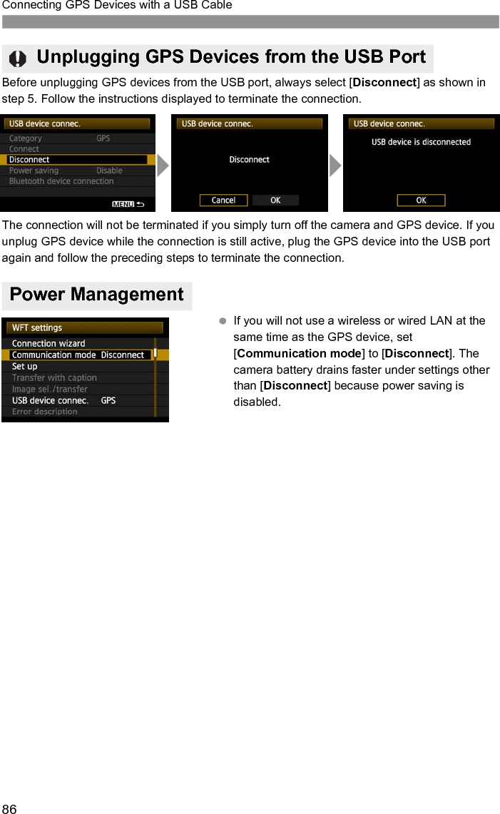 86Connecting GPS Devices with a USB CableBefore unplugging GPS devices from the USB port, always select [Disconnect] as shown in step 5. Follow the instructions displayed to terminate the connection.The connection will not be terminated if you simply turn off the camera and GPS device. If you unplug GPS device while the connection is still active, plug the GPS device into the USB port again and follow the preceding steps to terminate the connection. If you will not use a wireless or wired LAN at the same time as the GPS device, set [Communication mode] to [Disconnect]. The camera battery drains faster under settings other than [Disconnect] because power saving is disabled.Unplugging GPS Devices from the USB PortPower Management