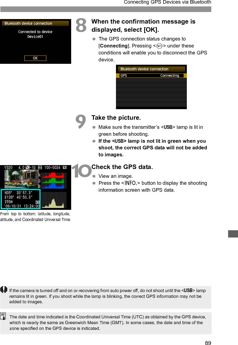 89Connecting GPS Devices via Bluetooth8When the confirmation message is displayed, select [OK]. The GPS connection status changes to [Connecting]. Pressing &lt;0&gt; under these conditions will enable you to disconnect the GPS device.9Take the picture. Make sure the transmitter’s &lt;USB&gt; lamp is lit in green before shooting. If the &lt;USB&gt; lamp is not lit in green when you shoot, the correct GPS data will not be added to images.10Check the GPS data. View an image. Press the &lt;6&gt; button to display the shooting information screen with GPS data.From top to bottom: latitude, longitude,altitude, and Coordinated Universal TimeIf the camera is turned off and on or recovering from auto power off, do not shoot until the &lt;USB&gt; lamp remains lit in green. If you shoot while the lamp is blinking, the correct GPS information may not be added to images.The date and time indicated is the Coordinated Universal Time (UTC) as obtained by the GPS device, which is nearly the same as Greenwich Mean Time (GMT). In some cases, the date and time of the zone specified on the GPS device is indicated.