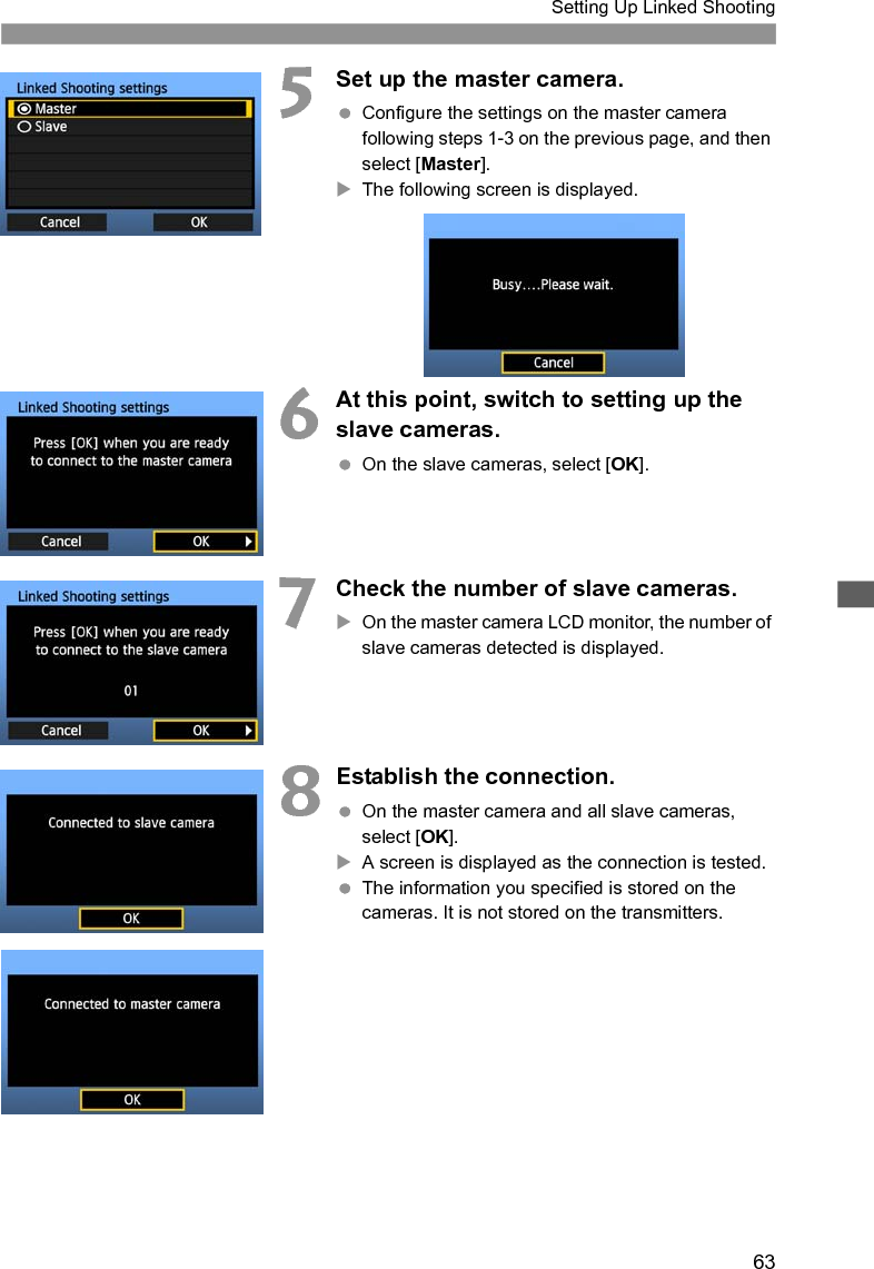 63Setting Up Linked Shooting5Set up the master camera.  Configure the settings on the master camera following steps 1-3 on the previous page, and then select [Master]. XThe following screen is displayed.6At this point, switch to setting up the slave cameras.  On the slave cameras, select [OK]. 7Check the number of slave cameras. XOn the master camera LCD monitor, the number of slave cameras detected is displayed. 8Establish the connection.  On the master camera and all slave cameras, select [OK]. XA screen is displayed as the connection is tested. The information you specified is stored on the cameras. It is not stored on the transmitters.