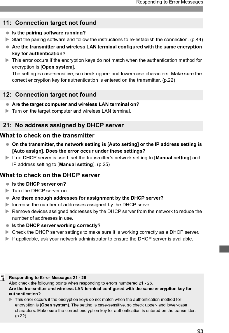 93Responding to Error Messages Is the pairing software running?XStart the pairing software and follow the instructions to re-establish the connection. (p.44) Are the transmitter and wireless LAN terminal configured with the same encryption key for authentication?XThis error occurs if the encryption keys do not match when the authentication method for encryption is [Open system].The setting is case-sensitive, so check upper- and lower-case characters. Make sure the correct encryption key for authentication is entered on the transmitter. (p.22) Are the target computer and wireless LAN terminal on?XTurn on the target computer and wireless LAN terminal.What to check on the transmitter On the transmitter, the network setting is [Auto setting] or the IP address setting is [Auto assign]. Does the error occur under these settings?XIf no DHCP server is used, set the transmitter’s network setting to [Manual setting] and IP address setting to [Manual setting]. (p.25)What to check on the DHCP server Is the DHCP server on?XTurn the DHCP server on. Are there enough addresses for assignment by the DHCP server?XIncrease the number of addresses assigned by the DHCP server.XRemove devices assigned addresses by the DHCP server from the network to reduce the number of addresses in use. Is the DHCP server working correctly?XCheck the DHCP server settings to make sure it is working correctly as a DHCP server.XIf applicable, ask your network administrator to ensure the DHCP server is available.11: Connection target not found12: Connection target not found21: No address assigned by DHCP serverResponding to Error Messages 21 - 26Also check the following points when responding to errors numbered 21 - 26. Are the transmitter and wireless LAN terminal configured with the same encryption key for authentication? XThis error occurs if the encryption keys do not match when the authentication method for encryption is [Open system]. The setting is case-sensitive, so check upper- and lower-case characters. Make sure the correct encryption key for authentication is entered on the transmitter. (p.22)