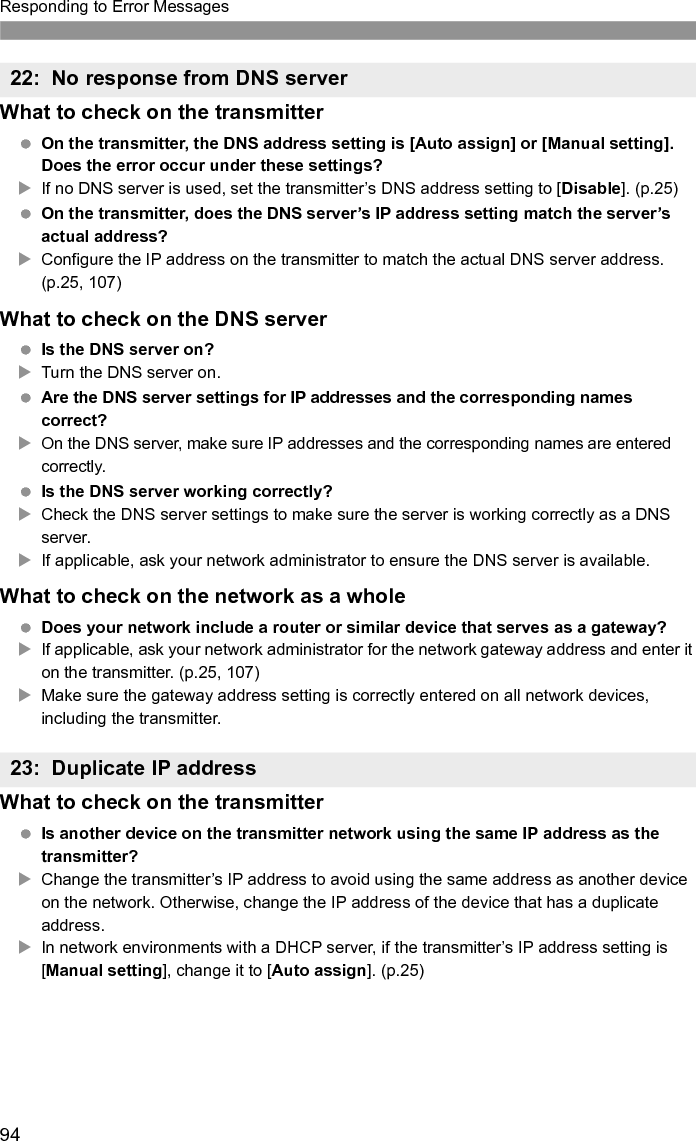 95Responding to Error MessagesWhat to check on the transmitter The transmitter’s proxy server setting is [Enable]. Does the error occur under this setting?XIf no proxy server is used, set the transmitter’s proxy server setting to [Disable]. (p.30) Do the transmitter’s [Address setting] and [Port No.] settings match those of the proxy server?XConfigure the transmitter’s proxy server address and port number to match those of the proxy server. (p.30) In the transmitter’s [Proxy server] settings, have you only entered [Server name]?XIf the proxy server’s [Address] setting is not configured on the transmitter, enter it along with the DNS server address. (p.25) Make sure the server name and port number for the proxy server are entered correctly. (p.30)What to check on the proxy server Is the proxy server on?XTurn the proxy server on. Is the proxy server working correctly?XCheck the proxy server settings to make sure the server is working correctly as a proxy server.XIf applicable, ask your network administrator for the proxy server address or server name and port number, and then enter them on the transmitter.What to check on the network as a whole Does your network include a router or similar device that serves as a gateway?XIf applicable, ask your network administrator for the network gateway address and enter it on the transmitter.XMake sure the gateway address setting is correctly entered on all network devices, including the transmitter.24: No response from proxy server