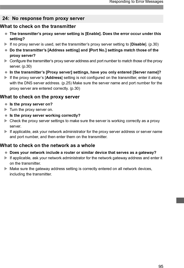 96Responding to Error Messages Is another device on the transmitter network using the same IP address as the transmitter?XThis error occurs if the transmitter is connected to a network where another device subsequently connects with the same IP address. Change the transmitter’s IP address to avoid using the same address as another device on the network. Otherwise, change the IP address of the device that has a duplicate address.What to check on the transmitter On the transmitter, the network setting is [Auto setting]. Does the error occur under this setting?XIf no DHCP server is used, set the transmitter’s network setting to [Manual setting]. (p.25)What to check on the DHCP server Is the DHCP server on?XTurn the DHCP server on. Are the DHCP server settings for IP addresses and the corresponding names correct?XOn the DHCP server, make sure IP addresses and the corresponding names are entered correctly. Is the DHCP server working correctly?XCheck the DHCP server settings to make sure it is working correctly as a DHCP server.XIf applicable, ask your network administrator to ensure the DHCP server is available.What to check on the network as a whole Does your network include a router or similar device that serves as a gateway?XIf applicable, ask your network administrator for the network gateway address and enter it on the transmitter. (p.25)XMake sure the gateway address setting is correctly entered on all network devices, including the transmitter.25: Another terminal has set the same IP address26: No response from DHCP server