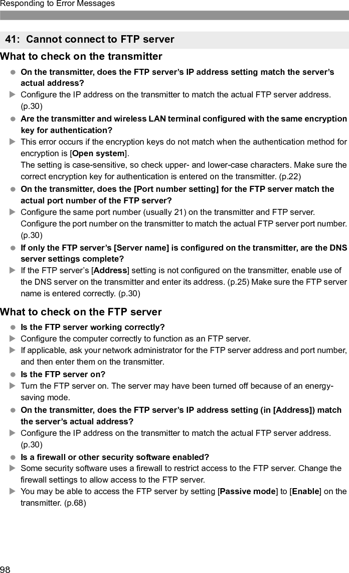 99Responding to Error Messages Are you connecting to the FTP server via a broadband router?XSome broadband routers use a firewall to restrict access to the FTP server. Change the firewall settings to allow access to the FTP server.XYou may be able to access the FTP server by setting [Passive mode] to [Enable] on the transmitter. (p.68) If you are using Windows XP Service Pack 2 or later, is access to the FTP server blocked by [Windows Firewall]? XChange the Windows Firewall settings to allow access to the FTP server.What to check on the network as a whole Does your network include a router or similar device that serves as a gateway?XIf applicable, ask your network administrator for the network gateway address and enter it on the transmitter. (p.25)XMake sure the gateway address setting is correctly entered on all network devices, including the transmitter.What to check on the FTP server Is the FTP server configured to restrict access to only some IP addresses?XChange the FTP server settings to allow access from the [IP address] configured on the transmitter in the TCP/IP settings.What to check on the FTP server Have you exceeded the maximum number of FTP server connections?XDisconnect some network devices from the FTP server or increase the maximum number of connections. This error occurs if the transmitter fails to disconnect from the FTP server for some reason.XRestart the FTP server and camera.42: FTP server rejected connection43: Cannot connect to FTP server. Error code received from server. 44: Cannot disconnect FTP server. Error code received from server. 