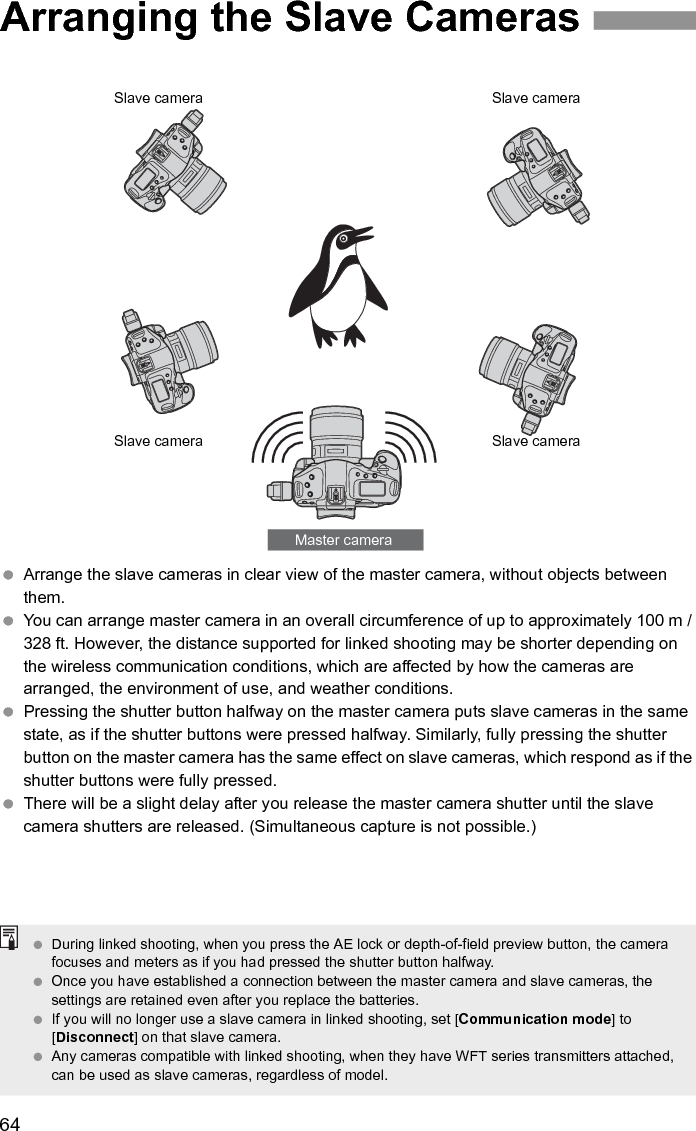 64 Arrange the slave cameras in clear view of the master camera, without objects between them.  You can arrange master camera in an overall circumference of up to approximately 100 m / 328 ft. However, the distance supported for linked shooting may be shorter depending on the wireless communication conditions, which are affected by how the cameras are arranged, the environment of use, and weather conditions.  Pressing the shutter button halfway on the master camera puts slave cameras in the same state, as if the shutter buttons were pressed halfway. Similarly, fully pressing the shutter button on the master camera has the same effect on slave cameras, which respond as if the shutter buttons were fully pressed.  There will be a slight delay after you release the master camera shutter until the slave camera shutters are released. (Simultaneous capture is not possible.) Arranging the Slave CamerasMaster cameraSlave cameraSlave cameraSlave cameraSlave camera During linked shooting, when you press the AE lock or depth-of-field preview button, the camera focuses and meters as if you had pressed the shutter button halfway. Once you have established a connection between the master camera and slave cameras, the settings are retained even after you replace the batteries.  If you will no longer use a slave camera in linked shooting, set [Communication mode] to [Disconnect] on that slave camera. Any cameras compatible with linked shooting, when they have WFT series transmitters attached, can be used as slave cameras, regardless of model. 