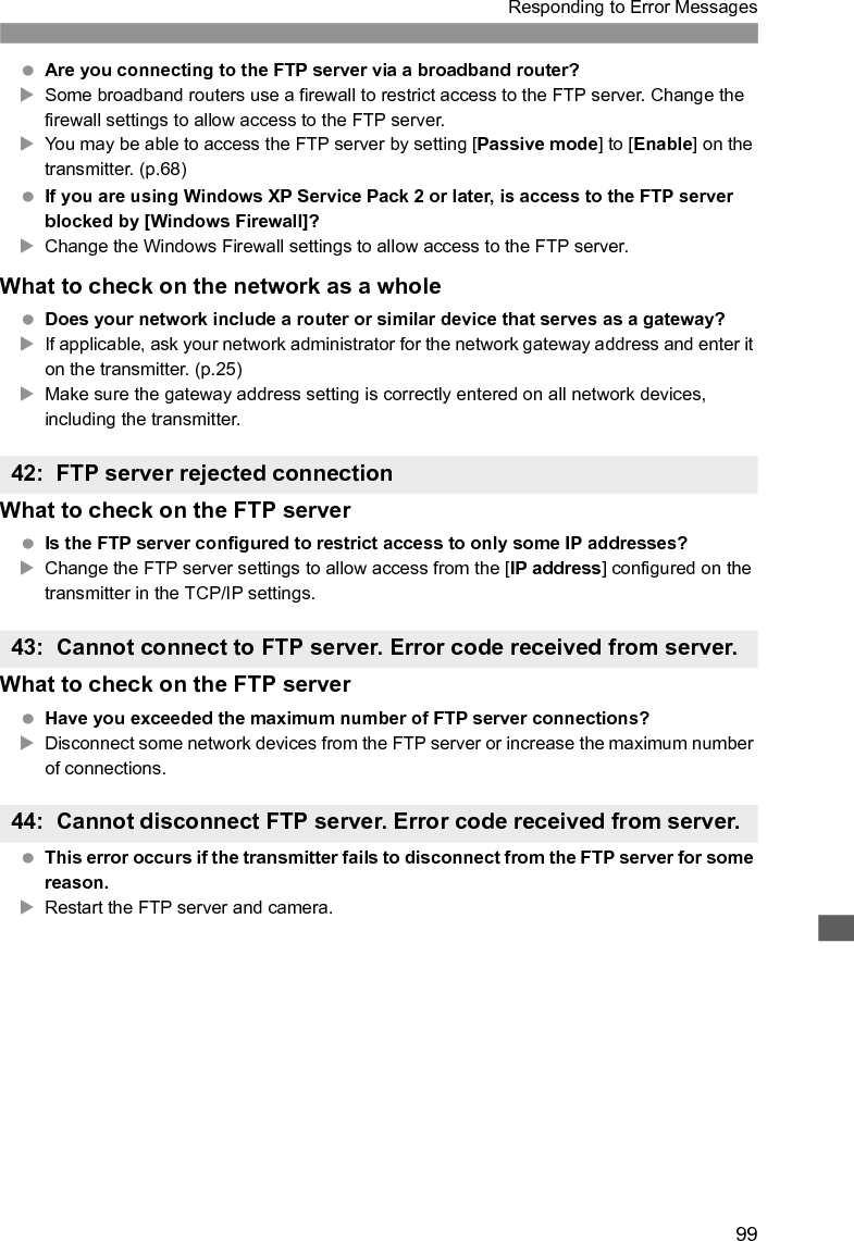 100Responding to Error MessagesWhat to check on the transmitter On the transmitter, is the [Login name] entered correctly?XCheck the logon name for accessing the FTP server. The setting is case-sensitive, so check upper- and lower-case characters. Make sure the correct logon name is entered on the transmitter. (p.31) On the transmitter, is the [Login password] entered correctly?XIf a logon password is configured on the FTP server, check the upper- and lower-case characters to make sure the password on the transmitter matches it. (p.31)What to check on the FTP server Do the user rights for the FTP server allow reading, writing, and log access?XConfigure the FTP server’s user rights to allow reading, writing, and log access. Is the folder specified as the transfer destination on the FTP server named with ASCII characters (p.27)?XUse ASCII characters for the folder name.What to check on the FTP server The connection was terminated by the FTP server.XRestart the FTP server. Do the user rights for the FTP server allow reading, writing, and log access?XConfigure the FTP server’s user rights to allow reading, writing, and log access. Do user rights allow access to the target folder on the FTP server?XConfigure the user rights for access to the target folder on the FTP server to allow saving images from the transmitter. Is the FTP server on?XTurn the FTP server on. The server may have been turned off because of an energy-saving mode. Is the hard disk of the FTP server full?XIncrease available space on the hard disk.45: Cannot login to FTP server. Error code received from server.46: For the data session, error code received from FTP server