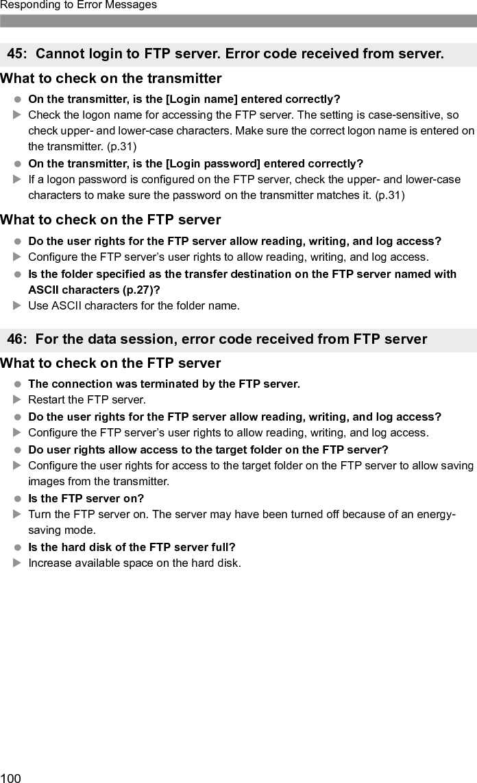 101Responding to Error Messages This error occurs if, for some reason, the transmitter fails to receive confirmation from the FTP server that image file transfer is complete.XRestart the FTP server and camera and send the images again. Is the Bluetooth unit too far from the GPS device?XBring the GPS device closer to the Bluetooth unit. Are any obstacles blocking the line of sight between the Bluetooth unit and the GPS device? XMove the GPS device to a position visible from the point of view of the Bluetooth unit. The Bluetooth unit and GPS device were disconnected, for some reason, and the connection cannot be restored.XThe connection is more likely to be lost if there are nearby wireless LAN terminals, cordless telephones, microphones, microwave ovens, or similar devices operating on the same 2.4 GHz band used for Bluetooth communication. Also note that the connection is more likely to be lost in poor weather or high humidity. Is the GPS device on? XTurn the GPS device on. Is the GPS device ready for the Bluetooth connection?XTurn the GPS device on and set it up for connection via Bluetooth. Is the Bluetooth unit too far from the GPS device?XBring the GPS device closer to the Bluetooth unit. Is the GPS device on? XTurn the GPS device on. Is the same password set on the Bluetooth unit and GPS device? XThe setting is case-sensitive, so check upper- and lower-case characters. Make sure the correct password is entered on the GPS device and Bluetooth unit. The GPS device does not support SPP (Serial Port Profile).XConfirm that the GPS device supports SPP.47: Image file transfer completion not confirmed by FTP server51: Connection with Bluetooth unit lost52: Bluetooth unit not found53: Incorrect Bluetooth password54: No Bluetooth service