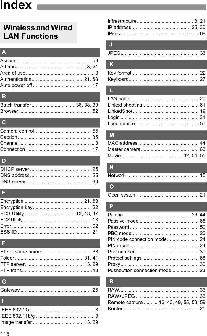 119IndexSSelect folder .............................................. 31Settings information................................... 65Shared key ................................................ 21Simple control............................................ 58Slave camera ............................................ 62SSID .......................................................... 21Stealth functions.................................. 23, 24Storage...................................................... 41Subnet mask ............................................. 25TTarget ........................................................ 31Target folder .............................................. 68TKIP .......................................................... 21Transfer after shooting .............................. 36Transfer history ......................................... 40Transfer with SET...................................... 34Transferred images ................................... 41Transferring images, automatic................. 32Transferring images, individual images..... 34Troubleshooting......................................... 91UURL ........................................................... 52VViewing images ......................................... 53WWeb ........................................................... 52WEP .......................................................... 21WFT Server ......................................... 13, 49WFTserver................................................. 19Wi-Fi Protected Setup ............................... 23Wired LAN ................................................. 20Wireless LAN specification.......................... 8Wizard ....................................................... 17WPA2-PSK................................................ 21WPA-PSK.................................................. 21WPS (Wi-Fi Protected Setup).............. 23, 24BBacking up images .................................... 78Backup ................................................ 71, 80Bluetooth................................................... 87Bus-powered............................................. 71CCopying images ........................................ 77EError .......................................................... 92External media .............................. 13, 71, 75GGPS .......................................................... 83GPS data .................................................. 85GPS device ............................................... 13HHard disk................................................... 71MMedia ........................................................ 71PPower........................................................ 74Power management............................ 74, 86QQuick backup ............................................ 79RReplace existing image............................. 78SSelf-powered............................................. 71Skip image and continue........................... 78TTroubleshooting ........................................ 91UUSB connection ........................................ 71Functions When Connected via USB