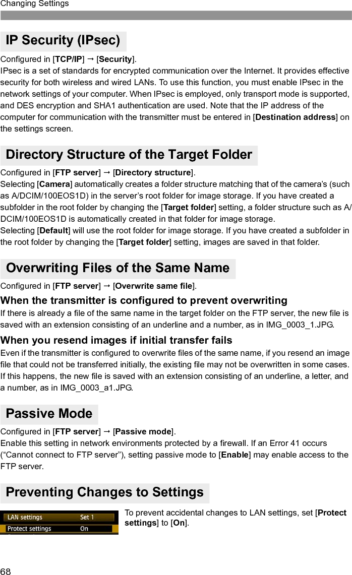 68Changing SettingsConfigured in [TCP/IP]  [Security].IPsec is a set of standards for encrypted communication over the Internet. It provides effective security for both wireless and wired LANs. To use this function, you must enable IPsec in the network settings of your computer. When IPsec is employed, only transport mode is supported, and DES encryption and SHA1 authentication are used. Note that the IP address of the computer for communication with the transmitter must be entered in [Destination address] on the settings screen.Configured in [FTP server]  [Directory structure].Selecting [Camera] automatically creates a folder structure matching that of the camera’s (such as A/DCIM/100EOS1D) in the server’s root folder for image storage. If you have created a subfolder in the root folder by changing the [Target folder] setting, a folder structure such as A/DCIM/100EOS1D is automatically created in that folder for image storage.Selecting [Default] will use the root folder for image storage. If you have created a subfolder in the root folder by changing the [Target folder] setting, images are saved in that folder.Configured in [FTP server]  [Overwrite same file].When the transmitter is configured to prevent overwritingIf there is already a file of the same name in the target folder on the FTP server, the new file is saved with an extension consisting of an underline and a number, as in IMG_0003_1.JPG.When you resend images if initial transfer failsEven if the transmitter is configured to overwrite files of the same name, if you resend an image file that could not be transferred initially, the existing file may not be overwritten in some cases. If this happens, the new file is saved with an extension consisting of an underline, a letter, and a number, as in IMG_0003_a1.JPG.Configured in [FTP server]  [Passive mode].Enable this setting in network environments protected by a firewall. If an Error 41 occurs (“Cannot connect to FTP server”), setting passive mode to [Enable] may enable access to the FTP server.To prevent accidental changes to LAN settings, set [Protect settings] to [On].IP Security (IPsec)Directory Structure of the Target FolderOverwriting Files of the Same NamePassive ModePreventing Changes to Settings