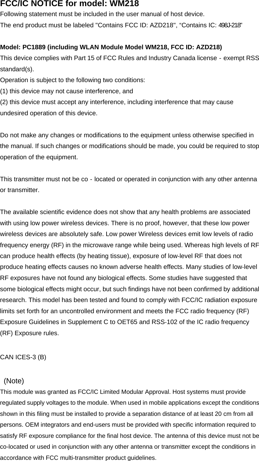 FCC/IC NOTICE for model: WM218 Following statement must be included in the user manual of host device. The end product must be labeled &apos;&apos;Contains FCC ID: AZD218&apos;&apos;, “Contains IC: 498J-218”  Model: PC1889 (including WLAN Module Model WM218, FCC ID: AZD218) This device complies with Part 15 of FCC Rules and Industry Canada license‐exempt RSS standard(s). Operation is subject to the following two conditions: (1) this device may not cause interference, and (2) this device must accept any interference, including interference that may cause undesired operation of this device.  Do not make any changes or modifications to the equipment unless otherwise specified in the manual. If such changes or modifications should be made, you could be required to stop operation of the equipment.  This transmitter must not be co‐located or operated in conjunction with any other antenna or transmitter.  The available scientific evidence does not show that any health problems are associated with using low power wireless devices. There is no proof, however, that these low power wireless devices are absolutely safe. Low power Wireless devices emit low levels of radio frequency energy (RF) in the microwave range while being used. Whereas high levels of RF can produce health effects (by heating tissue), exposure of low‐level RF that does not produce heating effects causes no known adverse health effects. Many studies of low‐level RF exposures have not found any biological effects. Some studies have suggested that some biological effects might occur, but such findings have not been confirmed by additional research. This model has been tested and found to comply with FCC/IC radiation exposure limits set forth for an uncontrolled environment and meets the FCC radio frequency (RF) Exposure Guidelines in Supplement C to OET65 and RSS‐102 of the IC radio frequency (RF) Exposure rules.   CAN ICES-3 (B)    (Note)  This module was granted as FCC/IC Limited Modular Approval. Host systems must provide regulated supply voltages to the module. When used in mobile applications except the conditions shown in this filing must be installed to provide a separation distance of at least 20 cm from all persons. OEM integrators and end-users must be provided with specific information required to satisfy RF exposure compliance for the final host device. The antenna of this device must not be co-located or used in conjunction with any other antenna or transmitter except the conditions in accordance with FCC multi-transmitter product guidelines. 