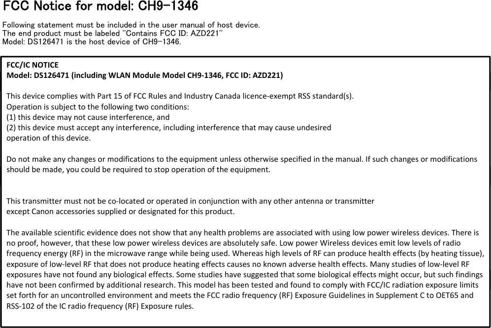 FCC Notice for model: CH9-1346Following statement must be included in the user manual of host device.The end product must be labeled &apos;&apos;Contains FCC ID: AZD221&apos;&apos;Model: DS126471 is the host device of CH9-1346.FCC/ICNOTICEModel:DS126471(includingWLANModuleModelCH9‐1346,FCCID:AZD221)Model:DS126471(includingWLANModuleModelCH9‐1346,FCCID:AZD221)ThisdevicecomplieswithPart15ofFCCRulesandIndustryCanadalicence‐exemptRSSstandard(s).Operationissubjecttothefollowingtwoconditions:(1)thisdevicemaynotcauseinterference,and(2)thisdevicemustacceptanyinterference,includinginterferencethatmaycauseundesiredoperationofthisdevice.Donotmakeanychangesormodificationstotheequipmentunlessotherwisespecifiedinthemanual.Ifsuchchangesormodificationsshouldbemade,youcouldberequiredtostopoperationoftheequipment.shouldbemade,youcouldberequiredtostopoperationoftheequipment.Thistransmittermustnotbeco‐locatedoroperatedinconjunctionwithanyotherantennaortransmitterexceptCanonaccessoriessuppliedordesignatedforthisproduct.Theavailablescientificevidencedoesnotshowthatanyhealthproblemsareassociatedwithusinglowpowerwirelessdevices.Thereisnoproof,however,thattheselowpowerwirelessdevicesareabsolutelysafe.LowpowerWirelessdevicesemitlowlevelsofradiofrequencyenergy(RF)inthemicrowaverangewhilebeingused.WhereashighlevelsofRFcanproducehealtheffects(byheatingtissue),exposureoflow‐levelRFthatdoesnotproduceheatingeffectscausesnoknownadversehealtheffects.Manystudiesoflow‐level RFexposureshavenotfoundanybiologicaleffects.Somestudieshavesuggestedthatsomebiologicaleffectsmightoccur,butsuchfindingshavenotbeenconfirmedbyadditionalresearch.ThismodelhasbeentestedandfoundtocomplywithFCC/ICradiationexposure limitsexposureshavenotfoundanybiologicaleffects.Somestudieshavesuggestedthatsomebiologicaleffectsmightoccur,butsuchfindingshavenotbeenconfirmedbyadditionalresearch.ThismodelhasbeentestedandfoundtocomplywithFCC/ICradiationexposure limitssetforthforanuncontrolledenvironmentandmeetstheFCCradiofrequency(RF)ExposureGuidelinesinSupplementCtoOET65 andRSS‐102oftheICradiofrequency(RF)Exposurerules.