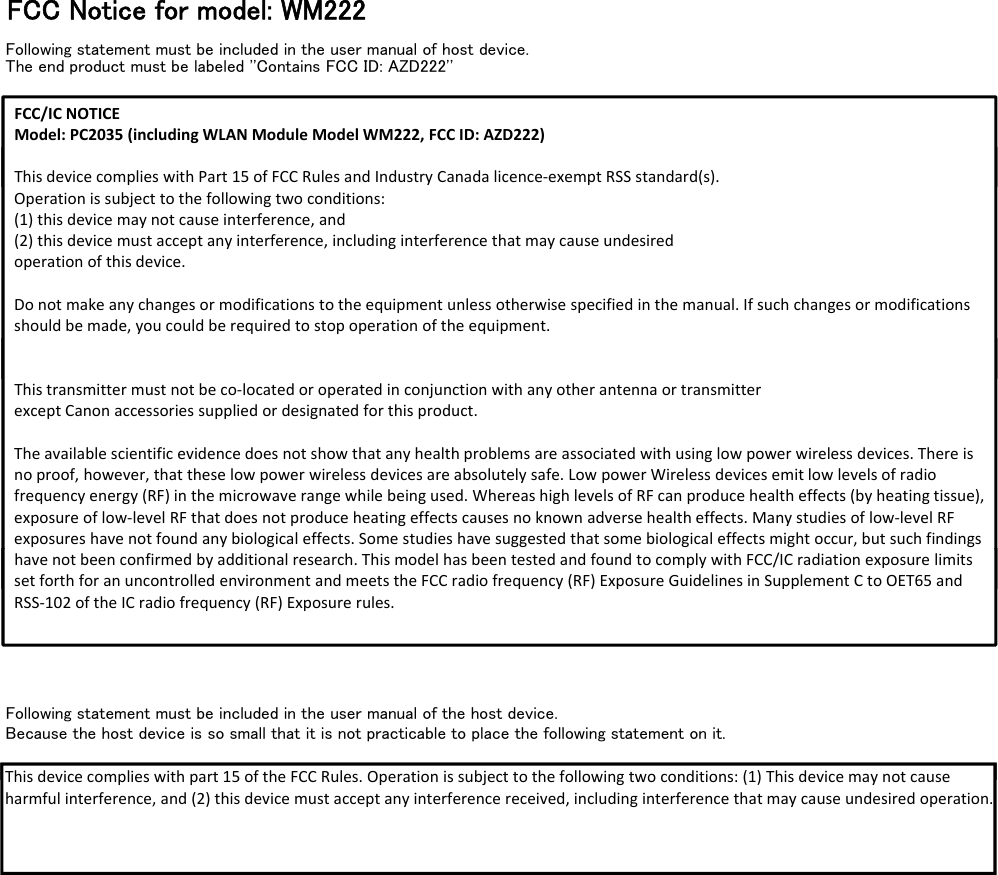 FCC Notice for model: WM222Following statement must be included in the user manual of host device.The end product must be labeled &apos;&apos;Contains FCC ID: AZD222&apos;&apos;FCC/ICNOTICEModel:PC2035 (includingWLANModuleModelWM222,FCCID:AZD222)ThisdevicecomplieswithPart15ofFCCRulesandIndustryCanadalicence‐exemptRSSstandard(s).ThisdevicecomplieswithPart15ofFCCRulesandIndustryCanadalicence‐exemptRSSstandard(s).Operationissubjecttothefollowingtwoconditions:(1)thisdevicemaynotcauseinterference,and(2)thisdevicemustacceptanyinterference,includinginterferencethatmaycauseundesiredoperationofthisdevice.Donotmakeanychangesormodificationstotheequipmentunlessotherwisespecifiedinthemanual.Ifsuchchangesormodificationsshouldbemade,youcouldberequiredtostopoperationoftheequipment.Thistransmittermustnotbeco‐locatedoroperatedinconjunctionwithanyotherantennaortransmitterexceptCanonaccessoriessuppliedordesignatedforthisproduct.Theavailablescientificevidencedoesnotshowthatanyhealthproblemsareassociatedwithusinglowpowerwirelessdevices.Thereisnoproof,however,thattheselowpowerwirelessdevicesareabsolutelysafe.LowpowerWirelessdevicesemitlowlevelsofradiofrequencyenergy(RF)inthemicrowaverangewhilebeingused.WhereashighlevelsofRFcanproducehealtheffects(byheatingtissue),exposureoflow‐levelRFthatdoesnotproduceheatingeffectscausesnoknownadversehealtheffects.Manystudiesoflow‐level RFexposureshavenotfoundanybiologicaleffects.Somestudieshavesuggestedthatsomebiologicaleffectsmightoccur,butsuchfindingshavenotbeenconfirmedbyadditionalresearch.ThismodelhasbeentestedandfoundtocomplywithFCC/ICradiationexposure limitssetforthforanuncontrolledenvironmentandmeetstheFCCradiofrequency(RF)ExposureGuidelinesinSupplementCtoOET65 andFollowing statement must be included in the user manual of the host device.Because the host device is so small that it is not practicable to place the following statement on it.havenotbeenconfirmedbyadditionalresearch.ThismodelhasbeentestedandfoundtocomplywithFCC/ICradiationexposure limitssetforthforanuncontrolledenvironmentandmeetstheFCCradiofrequency(RF)ExposureGuidelinesinSupplementCtoOET65 andRSS‐102oftheICradiofrequency(RF)Exposurerules.This device complies with part 15 of the FCC Rules Operation is subject to the following two conditions: (1) This device maynotcauseThisdevicecomplieswithpart15oftheFCCRules.Operationissubjecttothefollowingtwoconditions:(1)Thisdevicemay notcauseharmfulinterference,and(2)thisdevicemustacceptanyinterferencereceived,includinginterferencethatmaycauseundesired operation.