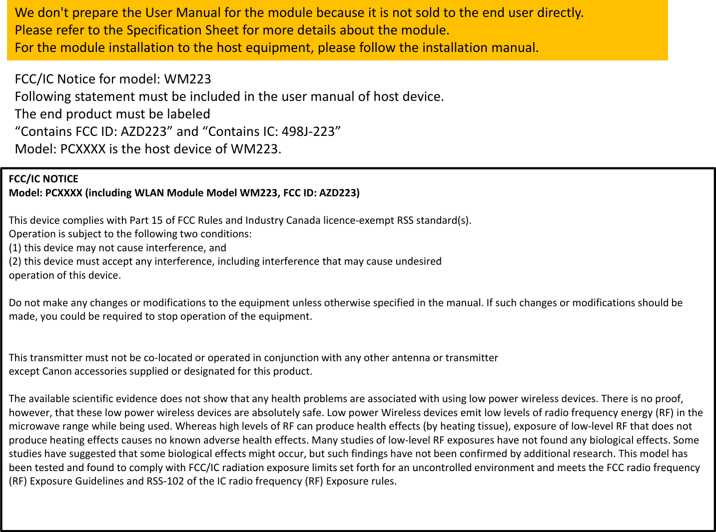 Wedon&apos;tpreparetheUserManualforthemodulebecauseitisnotsoldtotheenduserdirectly.PleaserefertotheSpecificationSheetformoredetailsaboutthemodule.For the module installation to the host equipment please followthe installationmanualFCC/ICNoticeformodel:WM223Followingstatementmustbeincludedintheusermanualofhostdevice.TheendproductmustbelabeledForthemoduleinstallationtothehostequipment,pleasefollowtheinstallationmanual.FCC/ICNOTICEMdlPCXXXX (i l di WLAN Mdl MdlWM223 FCC ID AZD223)p“ContainsFCCID:AZD223”and“ContainsIC:498J‐223”Model:PCXXXXisthehostdeviceofWM223.Model:PCXXXX(includingWLANModuleModelWM223,FCCID:AZD223)ThisdevicecomplieswithPart15ofFCCRulesandIndustryCanadalicence‐exemptRSSstandard(s).Operationissubjecttothefollowingtwoconditions:(1)thisdevicemaynotcauseinterference,and(2) thi di t t it f ildi it f th t did(2)thisdevicemustacceptanyinterference,includinginterferencethatmaycauseundesiredoperationofthisdevice.Donotmakeanychangesormodificationstotheequipmentunlessotherwisespecifiedinthemanual.Ifsuchchangesormodificationsshouldbemade,youcouldberequiredtostopoperationoftheequipment.Thistransmittermustnotbeco‐locatedoroperatedinconjunctionwithanyotherantennaortransmitterexceptCanonaccessoriessuppliedordesignatedforthisproduct.The available scientific evidence does not show that any health problems are associated with using low power wireless devicesThere is no proofTheavailablescientificevidencedoesnotshowthatanyhealthproblemsareassociatedwithusinglowpowerwirelessdevices.Thereisnoproof,however,thattheselowpowerwirelessdevicesareabsolutelysafe.LowpowerWirelessdevicesemitlowlevelsofradiofrequencyenergy(RF)inthemicrowaverangewhilebeingused.WhereashighlevelsofRFcanproducehealtheffects(byheatingtissue),exposureoflow‐levelRFthatdoesnotproduceheatingeffectscausesnoknownadversehealtheffects.Manystudiesoflow‐levelRFexposureshavenotfoundanybiologicaleffects.Somestudieshavesuggestedthatsomebiologicaleffectsmightoccur,butsuchfindingshavenotbeenconfirmedbyadditionalresearch.Thismodelhasbeen tested and found to comply with FCC/IC radiation exposure limits set forth for an uncontrolled environment and meets theFCCradio frequencybeentestedandfoundtocomplywithFCC/ICradiationexposurelimitssetforthforanuncontrolledenvironmentandmeetstheFCCradiofrequency(RF)ExposureGuidelinesandRSS‐102oftheICradiofrequency(RF)Exposurerules.