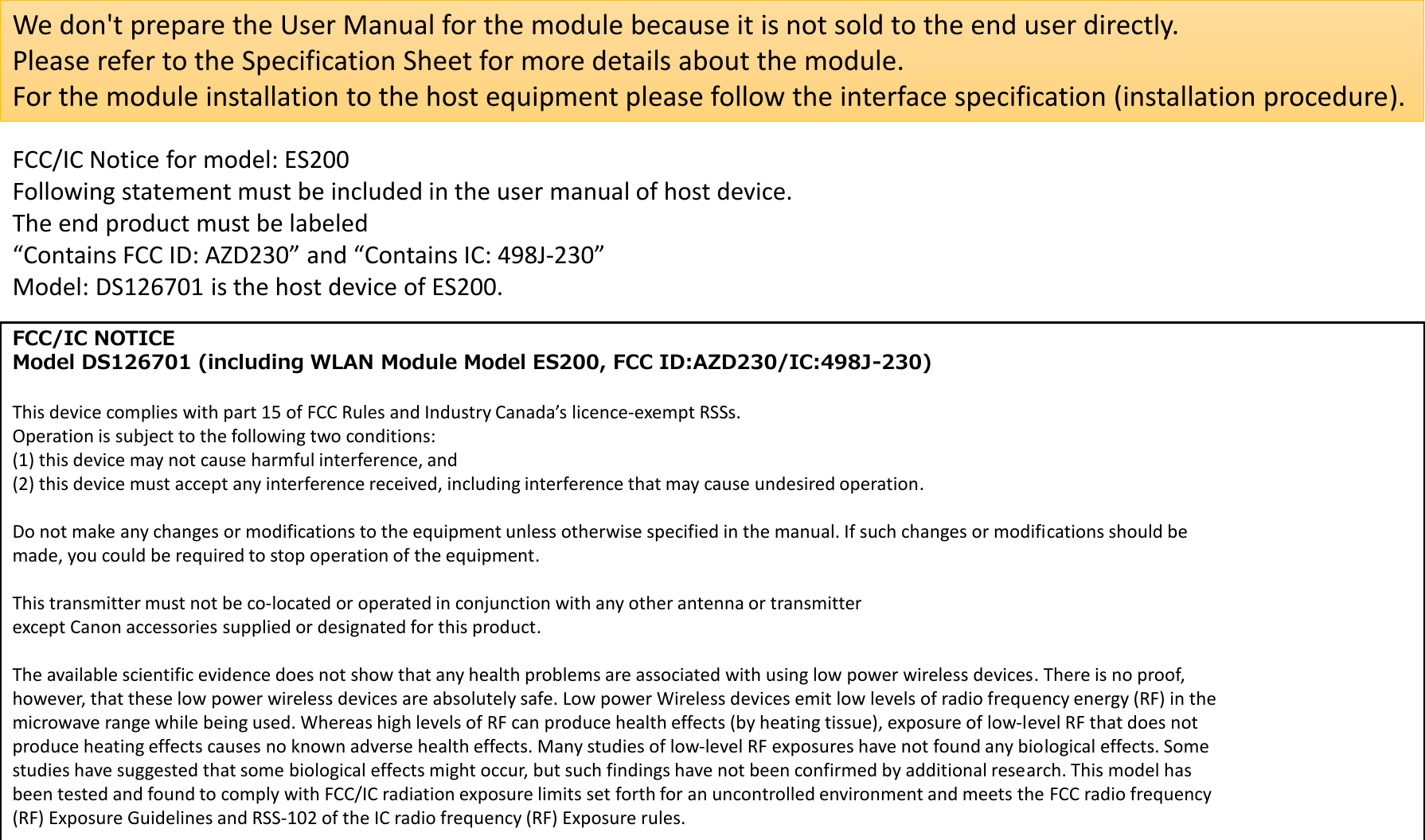 We don&apos;t prepare the User Manual for the module because it is not sold to the end user directly.Please refer to the Specification Sheet for more details about the module.For the module installation to the host equipment please follow the interface specification (installation procedure).FCC/IC Notice for model: ES200Following statement must be included in the user manual of host device.The end product must be labeled“Contains FCC ID: AZD230” and “Contains IC: 498J‐230”Model: DS126701 is the host device of ES200.FCC/IC NOTICEModel DS126701 (including WLAN Module Model ES200, FCC ID:AZD230/IC:498J-230)This device complies with part 15 of FCC Rules and Industry Canada’s licence‐exempt RSSs.Operation is subject to the following two conditions:(1) this device may not cause harmful interference, and(2) this device must accept any interference received, including interference that may cause undesired operation.Do not make any changes or modifications to the equipment unless otherwise specified in the manual. If such changes or modifications should bemade, you could be required to stop operation of the equipment.This transmitter must not be co‐located or operated in conjunction with any other antenna or transmitterexcept Canon accessories supplied or designated for this product.The available scientific evidence does not show that any health problems are associated with using low power wireless devices. There is no proof,however, that these low power wireless devices are absolutely safe. Low power Wireless devices emit low levels of radio frequency energy (RF) in themicrowave range while being used. Whereas high levels of RF can produce health effects (by heating tissue), exposure of low‐level RF that does notproduce heating effects causes no known adverse health effects. Many studies of low‐level RF exposures have not found any biological effects. Somestudies have suggested that some biological effects might occur, but such findings have not been confirmed by additional research. This model hasbeen tested and found to comply with FCC/IC radiation exposure limits set forth for an uncontrolled environment and meets the FCC radio frequency(RF) Exposure Guidelines and RSS‐102 of the IC radio frequency (RF) Exposure rules.